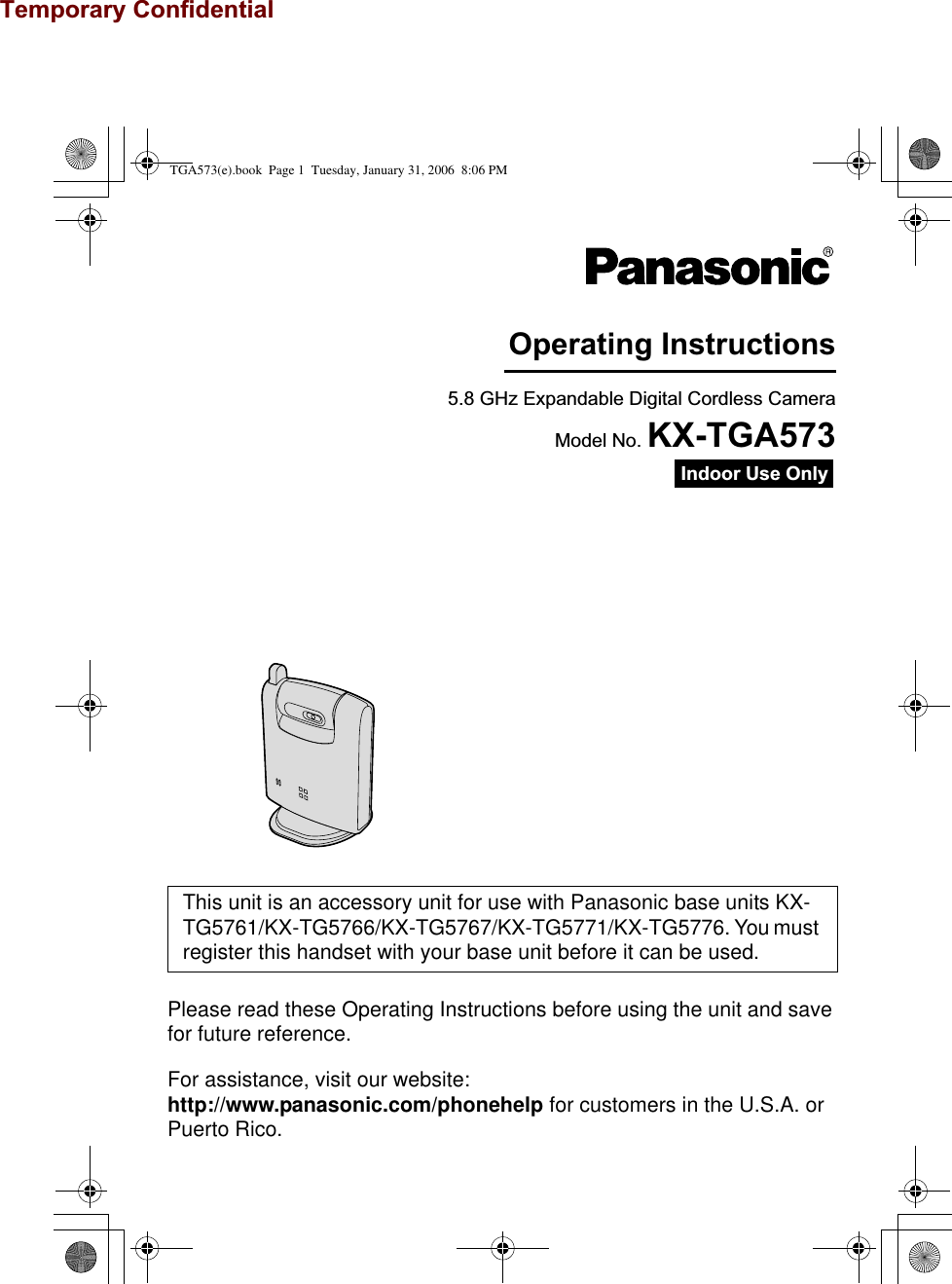 Temporary ConfidentialPlease read these Operating Instructions before using the unit and save for future reference.For assistance, visit our website: http://www.panasonic.com/phonehelp for customers in the U.S.A. or Puerto Rico.This unit is an accessory unit for use with Panasonic base units KX-TG5761/KX-TG5766/KX-TG5767/KX-TG5771/KX-TG5776. You must register this handset with your base unit before it can be used.5.8 GHz Expandable Digital Cordless CameraModel No. KX-TGA573Operating InstructionsIndoor Use OnlyTGA573(e).book  Page 1  Tuesday, January 31, 2006  8:06 PM