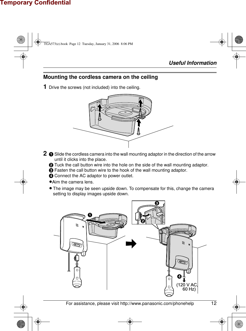 Temporary ConfidentialUseful InformationFor assistance, please visit http://www.panasonic.com/phonehelp 12Mounting the cordless camera on the ceiling1Drive the screws (not included) into the ceiling.2ASlide the cordless camera into the wall mounting adaptor in the direction of the arrow until it clicks into the place.BTuck the call button wire into the hole on the side of the wall mounting adaptor.CFasten the call button wire to the hook of the wall mounting adaptor.DConnect the AC adaptor to power outlet.LAim the camera lens.LThe image may be seen upside down. To compensate for this, change the camera setting to display images upside down. (120 V AC,      60 Hz)BACDTGA573(e).book  Page 12  Tuesday, January 31, 2006  8:06 PM