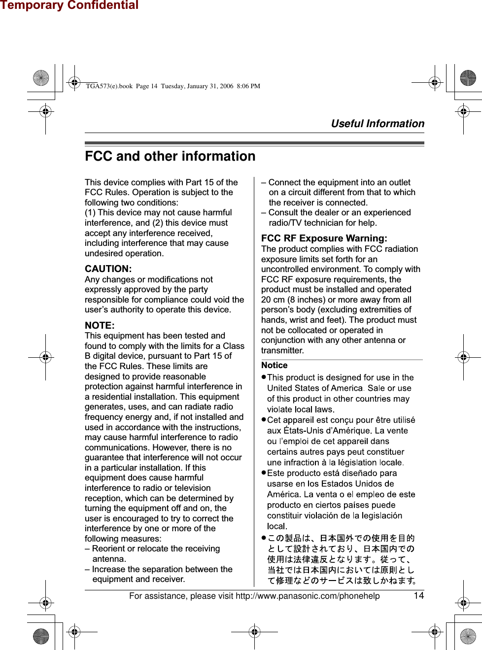 Temporary ConfidentialUseful InformationFor assistance, please visit http://www.panasonic.com/phonehelp 14FCC and other informationThis device complies with Part 15 of the FCC Rules. Operation is subject to the following two conditions:(1) This device may not cause harmful interference, and (2) this device must accept any interference received, including interference that may cause undesired operation.CAUTION:Any changes or modifications not expressly approved by the party responsible for compliance could void the user’s authority to operate this device.NOTE:This equipment has been tested and found to comply with the limits for a Class B digital device, pursuant to Part 15 of the FCC Rules. These limits are designed to provide reasonable protection against harmful interference in a residential installation. This equipment generates, uses, and can radiate radio frequency energy and, if not installed and used in accordance with the instructions, may cause harmful interference to radio communications. However, there is no guarantee that interference will not occur in a particular installation. If this equipment does cause harmful interference to radio or television reception, which can be determined by turning the equipment off and on, the user is encouraged to try to correct the interference by one or more of the following measures:– Reorient or relocate the receiving antenna.– Increase the separation between the equipment and receiver.– Connect the equipment into an outlet on a circuit different from that to which the receiver is connected.– Consult the dealer or an experienced radio/TV technician for help.FCC RF Exposure Warning:The product complies with FCC radiation exposure limits set forth for an uncontrolled environment. To comply with FCC RF exposure requirements, the product must be installed and operated 20 cm (8 inches) or more away from all person’s body (excluding extremities of hands, wrist and feet). The product must not be collocated or operated in conjunction with any other antenna or transmitter.NoticeTGA573(e).book  Page 14  Tuesday, January 31, 2006  8:06 PM