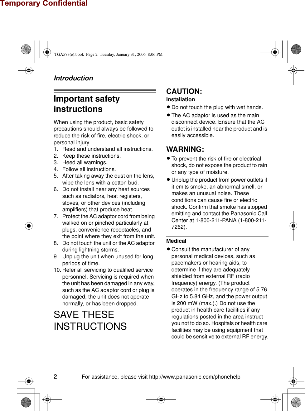 Temporary ConfidentialIntroduction2For assistance, please visit http://www.panasonic.com/phonehelpImportant safety instructionsWhen using the product, basic safety precautions should always be followed to reduce the risk of fire, electric shock, or personal injury.1. Read and understand all instructions.2. Keep these instructions.3. Heed all warnings.4. Follow all instructions.5. After taking away the dust on the lens, wipe the lens with a cotton bud.6. Do not install near any heat sources such as radiators, heat registers, stoves, or other devices (including amplifiers) that produce heat.7. Protect the AC adaptor cord from being walked on or pinched particularly at plugs, convenience receptacles, and the point where they exit from the unit.8. Do not touch the unit or the AC adaptor during lightning storms.9. Unplug the unit when unused for long periods of time.10. Refer all servicing to qualified service personnel. Servicing is required when the unit has been damaged in any way, such as the AC adaptor cord or plug is damaged, the unit does not operate normally, or has been dropped.SAVE THESE INSTRUCTIONSCAUTION:InstallationLDo not touch the plug with wet hands.LThe AC adaptor is used as the main disconnect device. Ensure that the AC outlet is installed near the product and is easily accessible.WARNING:LTo prevent the risk of fire or electrical shock, do not expose the product to rain or any type of moisture.LUnplug the product from power outlets if it emits smoke, an abnormal smell, or makes an unusual noise. These conditions can cause fire or electric shock. Confirm that smoke has stopped emitting and contact the Panasonic Call Center at 1-800-211-PANA (1-800-211-7262).MedicalLConsult the manufacturer of any personal medical devices, such as pacemakers or hearing aids, to determine if they are adequately shielded from external RF (radio frequency) energy. (The product operates in the frequency range of 5.76 GHz to 5.84 GHz, and the power output is 200 mW (max.).) Do not use the product in health care facilities if any regulations posted in the area instruct you not to do so. Hospitals or health care facilities may be using equipment that could be sensitive to external RF energy.TGA573(e).book  Page 2  Tuesday, January 31, 2006  8:06 PM