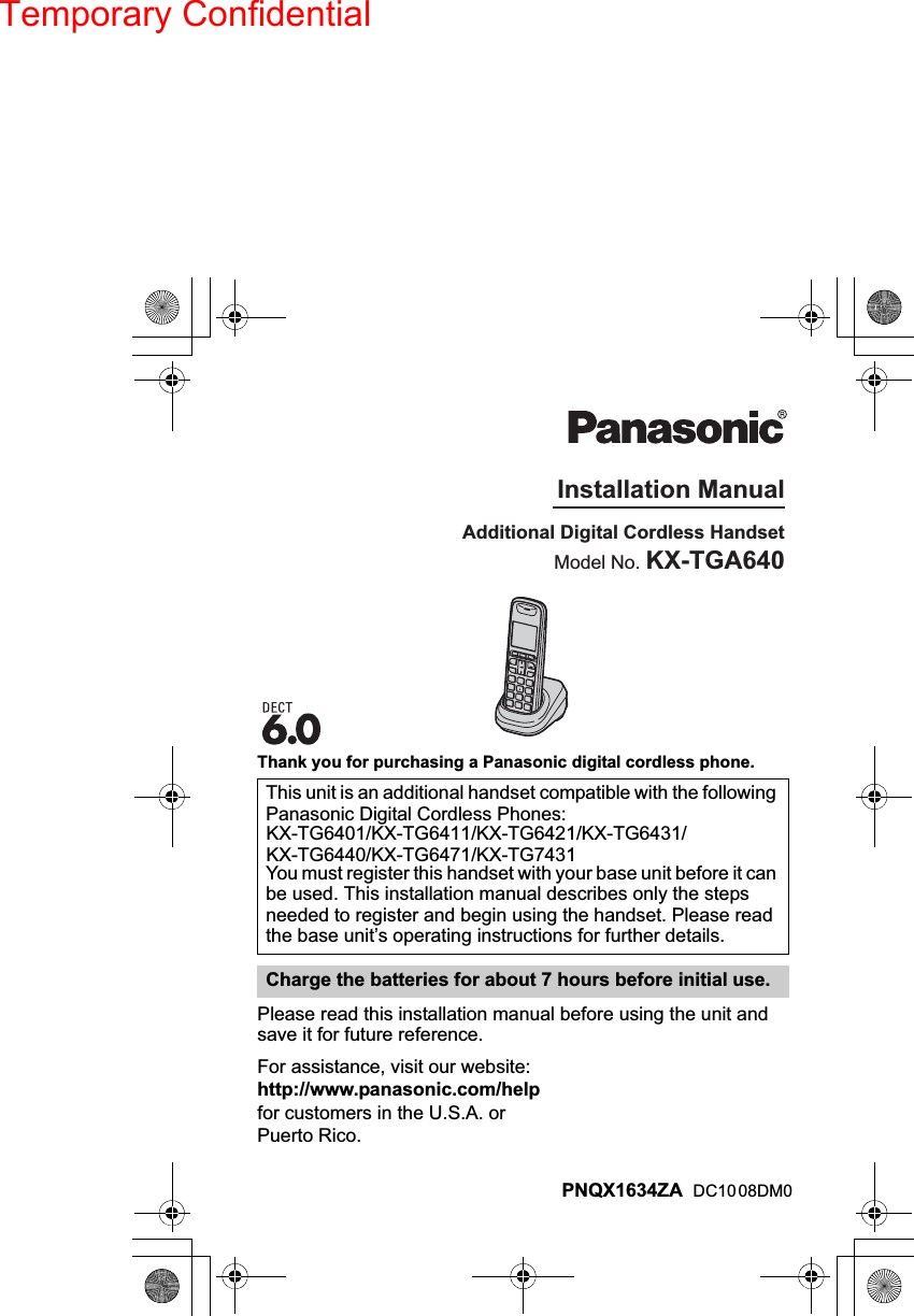 Temporary ConfidentialThank you for purchasing a Panasonic digital cordless phone.Please read this installation manual before using the unit andsave it for future reference.For assistance, visit our website:http://www.panasonic.com/helpfor customers in the U.S.A. orPuerto Rico.This unit is an additional handset compatible with the followingPanasonic Digital Cordless Phones:KX-TG6401/KX-TG6411/KX-TG6421/KX-TG6431/KX-TG6440/KX-TG6471/KX-TG7431You must register this handset with your base unit before it canbe used. This installation manual describes only the stepsneeded to register and begin using the handset. Please readthe base unit’s operating instructions for further details.Charge the batteries for about 7 hours before initial use.Additional Digital Cordless HandsetModel No. KX-TGA640Installation ManualPNQX1634    ZA DC10 08DM0