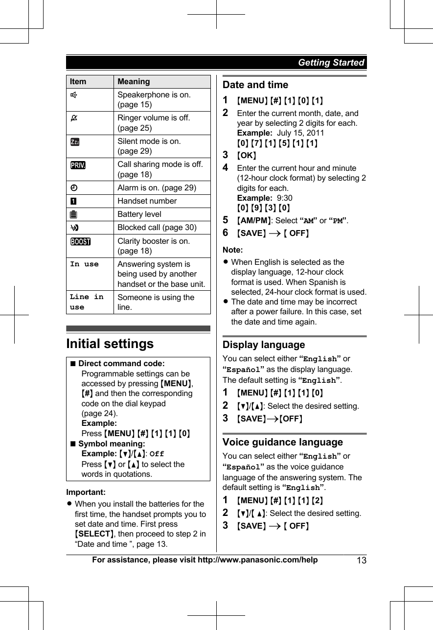 Item MeaningSpeakerphone is on.(page 15)Ringer volume is off.(page 25)Silent mode is on.(page 29)Call sharing mode is off.(page 18)Alarm is on. (page 29)Handset numberBattery levelBlocked call (page 30)Clarity booster is on.(page 18)In use Answering system isbeing used by anotherhandset or the base unit.Line inuseSomeone is using theline.Initial settingsnDirect command code:Programmable settings can beaccessed by pressing MMENUN,M#N and then the correspondingcode on the dial keypad(page 24).Example:Press MMENUN M#N M1N M1N M0NnSymbol meaning:Example: MCN/MDN: OffPress MCN or MDN to select thewords in quotations.Important:RWhen you install the batteries for thefirst time, the handset prompts you toset date and time. First pressMSELECTN, then proceed to step 2 in“Date and time ”, page 13.Date and time1MMENUN M#N M1N M0N M1N2Enter the current month, date, andyear by selecting 2 digits for each.Example:  July 15, 2011M0N M7N M1N M5N M1N M1N3MOKN4Enter the current hour and minute(12-hour clock format) by selecting 2digits for each.Example:  9:30M0N M9N M3N M0N5MAM/PMN: Select “AM” or “PM”.6MSAVEN A M OFFNNote:RWhen English is selected as thedisplay language, 12-hour clockformat is used. When Spanish isselected, 24-hour clock format is used.RThe date and time may be incorrectafter a power failure. In this case, setthe date and time again.Display languageYou can select either “English” or“Español” as the display language.The default setting is “English”.1MMENUN M#N M1N M1N M0N2MCN/MDN: Select the desired setting.3MSAVENAMOFFNVoice guidance languageYou can select either “English” or“Español” as the voice guidancelanguage of the answering system. Thedefault setting is “English”.1MMENUN M#N M1N M1N M2N2MCN/M DN: Select the desired setting.3MSAVEN A M OFFNFor assistance, please visit http://www.panasonic.com/help 13Getting Started 