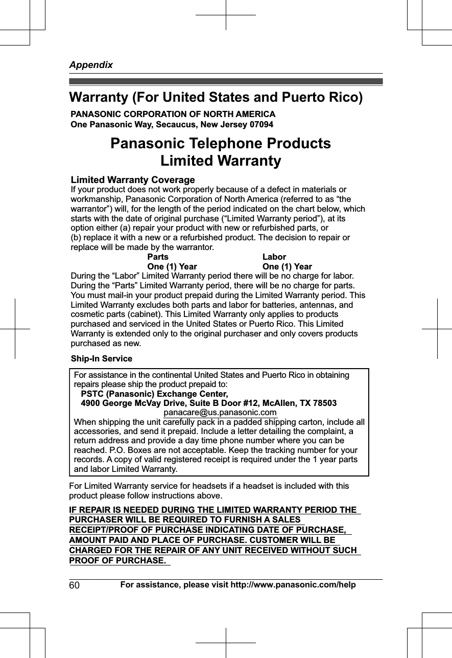 Warranty (For United States and Puerto Rico)PANASONIC CORPORATION OF NORTH AMERICA One Panasonic Way, Secaucus, New Jersey 07094Limited Warranty CoverageIf your product does not work properly because of a defect in materials or workmanship, Panasonic Corporation of North America (referred to as “the warrantor”) will, for the length of the period indicated on the chart below, which starts with the date of original purchase (“Limited Warranty period”), at its option either (a) repair your product with new or refurbished parts, or  (b) replace it with a new or a refurbished product. The decision to repair or replace will be made by the warrantor.     Parts    Labor     One (1) Year    One (1) YearDuring the “Labor” Limited Warranty period there will be no charge for labor. During the “Parts” Limited Warranty period, there will be no charge for parts. You must mail-in your product prepaid during the Limited Warranty period. This Limited Warranty excludes both parts and labor for batteries, antennas, and cosmetic parts (cabinet). This Limited Warranty only applies to products purchased and serviced in the United States or Puerto Rico. This Limited Warranty is extended only to the original purchaser and only covers products purchased as new.For assistance in the continental United States and Puerto Rico in obtaining repairs please ship the product prepaid to:   PSTC (Panasonic) Exchange Center,   4900 George McVay Drive, Suite B Door #12, McAllen, TX 78503panacare@us.panasonic.comWhen shipping the unit carefully pack in a padded shipping carton, include all accessories, and send it prepaid. Include a letter detailing the complaint, a return address and provide a day time phone number where you can be reached. P.O. Boxes are not acceptable. Keep the tracking number for your records. A copy of valid registered receipt is required under the 1 year parts and labor Limited Warranty.For Limited Warranty service for headsets if a headset is included with this product please follow instructions above.IF REPAIR IS NEEDED DURING THE LIMITED WARRANTY PERIOD THE  PURCHASER WILL BE REQUIRED TO FURNISH A SALES  RECEIPT/PROOF OF PURCHASE INDICATING DATE OF PURCHASE,  AMOUNT PAID AND PLACE OF PURCHASE. CUSTOMER WILL BE  CHARGED FOR THE REPAIR OF ANY UNIT RECEIVED WITHOUT SUCH  PROOF OF PURCHASE.Panasonic Telephone Products Limited WarrantyShip-In Service60 For assistance, please visit http://www.panasonic.com/helpAppendix