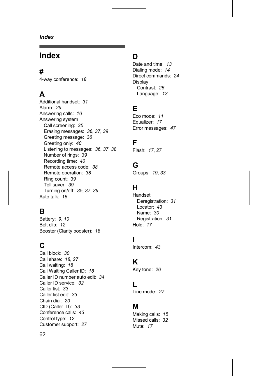 Index#4-way conference:  18AAdditional handset:  31Alarm:  29Answering calls:  16Answering systemCall screening:  35Erasing messages:  36, 37, 39Greeting message:  36Greeting only:  40Listening to messages:  36, 37, 38Number of rings:  39Recording time:  40Remote access code:  38Remote operation:  38Ring count:  39Toll saver:  39Turning on/off:  35, 37, 39Auto talk:  16BBattery:  9, 10Belt clip:  12Booster (Clarity booster):  18CCall block:  30Call share:  18, 27Call waiting:  18Call Waiting Caller ID:  18Caller ID number auto edit:  34Caller ID service:  32Caller list:  33Caller list edit:  33Chain dial:  20CID (Caller ID):  33Conference calls:  43Control type:  12Customer support:  27DDate and time:  13Dialing mode:  14Direct commands:  24DisplayContrast:  26Language:  13EEco mode:  11Equalizer:  17Error messages:  47FFlash:  17, 27GGroups:  19, 33HHandsetDeregistration:  31Locator:  43Name:  30Registration:  31Hold:  17IIntercom:  43KKey tone:  26LLine mode:  27MMaking calls:  15Missed calls:  32Mute:  1762Index