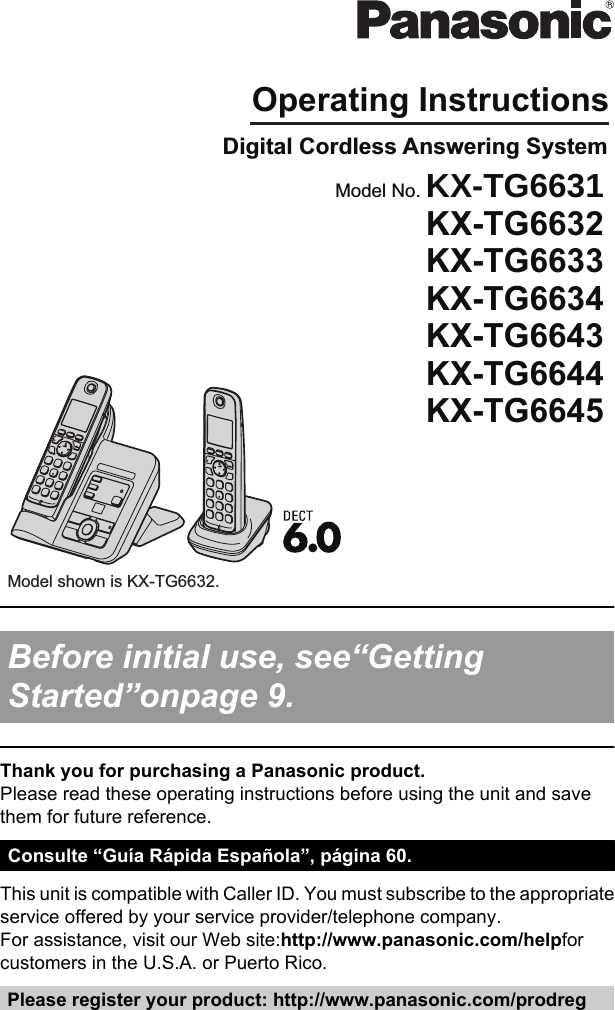 Operating InstructionsDigital Cordless Answering SystemModel shown is KX-TG6632.Model No. KX-TG6631KX-TG6632KX-TG6633KX-TG6634KX-TG6643KX-TG6644KX-TG6645 Before initial use, see“GettingStarted”onpage 9. Thank you for purchasing a Panasonic product.Please read these operating instructions before using the unit and savethem for future reference.Consulte “Guía Rápida Española”, página 60.This unit is compatible with Caller ID. You must subscribe to the appropriateservice offered by your service provider/telephone company.For assistance, visit our Web site:http://www.panasonic.com/helpforcustomers in the U.S.A. or Puerto Rico.Please register your product: http://www.panasonic.com/prodreg