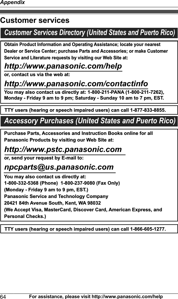 Customer servicesCustomer Services Directory (United States and Puerto Rico)Obtain Product Information and Operating Assistance; locate your nearest Dealer or Service Center; purchase Parts and Accessories; or make Customer Service and Literature requests by visiting our Web Site at:http://www.panasonic.com/helpor, contact us via the web at: http://www.panasonic.com/contactinfoYou may also contact us directly at: 1-800-211-PANA (1-800-211-7262),Monday - Friday 9 am to 9 pm; Saturday - Sunday 10 am to 7 pm, EST.TTY users (hearing or speech impaired users) can call 1-877-833-8855.TTY users (hearing or speech impaired users) can call 1-866-605-1277.Purchase Parts, Accessories and Instruction Books online for all Panasonic Products by visiting our Web Site at:http://www.pstc.panasonic.comor, send your request by E-mail to:npcparts@us.panasonic.comYou may also contact us directly at:1-800-332-5368 (Phone)  1-800-237-9080 (Fax Only) (Monday - Friday 9 am to 9 pm, EST.)Panasonic Service and Technology Company20421 84th Avenue South, Kent, WA 98032(We Accept Visa, MasterCard, Discover Card, American Express, and Personal Checks.)Accessory Purchases (United States and Puerto Rico)64 For assistance, please visit http://www.panasonic.com/helpAppendix