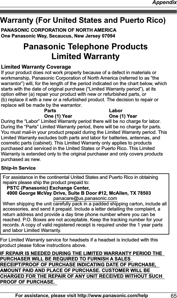 Warranty (For United States and Puerto Rico)PANASONIC CORPORATION OF NORTH AMERICA One Panasonic Way, Secaucus, New Jersey 07094Limited Warranty CoverageIf your product does not work properly because of a defect in materials or workmanship, Panasonic Corporation of North America (referred to as “the warrantor”) will, for the length of the period indicated on the chart below, which starts with the date of original purchase (“Limited Warranty period”), at its option either (a) repair your product with new or refurbished parts, or  (b) replace it with a new or a refurbished product. The decision to repair or replace will be made by the warrantor.     Parts    Labor     One (1) Year    One (1) YearDuring the “Labor” Limited Warranty period there will be no charge for labor. During the “Parts” Limited Warranty period, there will be no charge for parts. You must mail-in your product prepaid during the Limited Warranty period. This Limited Warranty excludes both parts and labor for batteries, antennas, and cosmetic parts (cabinet). This Limited Warranty only applies to products purchased and serviced in the United States or Puerto Rico. This Limited Warranty is extended only to the original purchaser and only covers products purchased as new.For assistance in the continental United States and Puerto Rico in obtaining repairs please ship the product prepaid to:   PSTC (Panasonic) Exchange Center,   4900 George McVay Drive, Suite B Door #12, McAllen, TX 78503panacare@us.panasonic.comWhen shipping the unit carefully pack in a padded shipping carton, include all accessories, and send it prepaid. Include a letter detailing the complaint, a return address and provide a day time phone number where you can be reached. P.O. Boxes are not acceptable. Keep the tracking number for your records. A copy of valid registered receipt is required under the 1 year parts and labor Limited Warranty.For Limited Warranty service for headsets if a headset is included with this product please follow instructions above.IF REPAIR IS NEEDED DURING THE LIMITED WARRANTY PERIOD THE  PURCHASER WILL BE REQUIRED TO FURNISH A SALES  RECEIPT/PROOF OF PURCHASE INDICATING DATE OF PURCHASE,  AMOUNT PAID AND PLACE OF PURCHASE. CUSTOMER WILL BE  CHARGED FOR THE REPAIR OF ANY UNIT RECEIVED WITHOUT SUCH  PROOF OF PURCHASE.Panasonic Telephone Products Limited WarrantyShip-In ServiceFor assistance, please visit http://www.panasonic.com/help 65Appendix