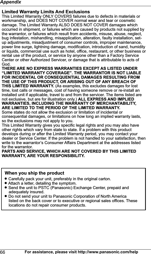Limited Warranty Limits And ExclusionsThis Limited Warranty ONLY COVERS failures due to defects in materials or workmanship, and DOES NOT COVER normal wear and tear or cosmetic damage. The Limited Warranty ALSO DOES NOT COVER damages which occurred in shipment, or failures which are caused by products not supplied by the warrantor, or failures which result from accidents, misuse, abuse, neglect, bug infestation, mishandling, misapplication, alteration, faulty installation, set-up adjustments, misadjustment of consumer controls, improper maintenance, power line surge, lightning damage, modification, introduction of sand, humidity or liquids, commercial use such as hotel, office, restaurant, or other business or rental use of the product, or service by anyone other than a Factory Service Center or other Authorized Servicer, or damage that is attributable to acts of God.THERE ARE NO EXPRESS WARRANTIES EXCEPT AS LISTED UNDER “LIMITED WARRANTY COVERAGE”. THE WARRANTOR IS NOT LIABLE FOR INCIDENTAL OR CONSEQUENTIAL DAMAGES RESULTING FROM THE USE OF THIS PRODUCT, OR ARISING OUT OF ANY BREACH OF THIS LIMITED WARRANTY. (As examples, this excludes damages for lost time, lost calls or messages, cost of having someone remove or re-install an installed unit if applicable, travel to and from the servicer. The items listed are not exclusive, but are for illustration only.) ALL EXPRESS AND IMPLIED WARRANTIES, INCLUDING THE WARRANTY OF MERCHANTABILITY, ARE LIMITED TO THE PERIOD OF THE LIMITED WARRANTY.Some states do not allow the exclusion or limitation of incidental or consequential damages, or limitations on how long an implied warranty lasts, so the exclusions may not apply to you.This Limited Warranty gives you specific legal rights and you may also have other rights which vary from state to state. If a problem with this product develops during or after the Limited Warranty period, you may contact your dealer or Service Center. If the problem is not handled to your satisfaction, then write to the warrantor’s Consumer Affairs Department at the addresses listed for the warrantor.PARTS AND SERVICE, WHICH ARE NOT COVERED BY THIS LIMITED WARRANTY, ARE YOUR RESPONSIBILITY.L Carefully pack your unit, preferably in the original carton.L Attach a letter, detailing the symptom.L Send the unit to PSTC (Panasonic) Exchange Center, prepaid and      adequately insured.L Do not send your unit to Panasonic Corporation of North America      listed on the back cover or to executive or regional sales offices. These      locations do not repair consumer products.When you ship the product66 For assistance, please visit http://www.panasonic.com/helpAppendix
