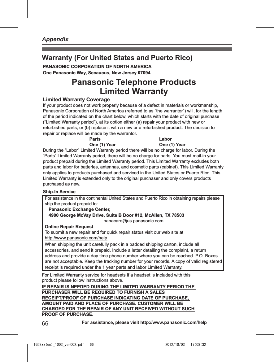 Warranty (For United States and Puerto Rico)PANASONIC CORPORATION OF NORTH AMERICA One Panasonic Way, Secaucus, New Jersey 07094Limited Warranty CoverageIf your product does not work properly because of a defect in materials or workmanship, Panasonic Corporation of North America (referred to as “the warrantor”) will, for the length of the period indicated on the chart below, which starts with the date of original purchase (“Limited Warranty period”), at its option either (a) repair your product with new or refurbished parts, or (b) replace it with a new or a refurbished product. The decision to repair or replace will be made by the warrantor.     Parts       Labor     One (1) Year   One (1) YearDuring the “Labor” Limited Warranty period there will be no charge for labor. During the “Parts” Limited Warranty period, there will be no charge for parts. You must mail-in your product prepaid during the Limited Warranty period. This Limited Warranty excludes both parts and labor for batteries, antennas, and cosmetic parts (cabinet). This Limited Warranty only applies to products purchased and serviced in the United States or Puerto Rico. This Limited Warranty is extended only to the original purchaser and only covers products purchased as new.For assistance in the continental United States and Puerto Rico in obtaining repairs please ship the product prepaid to:   Panasonic Exchange Center,   4900 George McVay Drive, Suite B Door #12, McAllen, TX 78503panacare@us.panasonic.comOnline Repair RequestTo submit a new repair and for quick repair status visit our web site athttp://www.panasonic.com/helpWhen shipping the unit carefully pack in a padded shipping carton, include all accessories, and send it prepaid. Include a letter detailing the complaint, a return address and provide a day time phone number where you can be reached. P.O. Boxes are not acceptable. Keep the tracking number for your records. A copy of valid registered receipt is required under the 1 year parts and labor Limited Warranty.For Limited Warranty service for headsets if a headset is included with this product please follow instructions above.IF REPAIR IS NEEDED DURING THE LIMITED WARRANTY PERIOD THE  PURCHASER WILL BE REQUIRED TO FURNISH A SALES  RECEIPT/PROOF OF PURCHASE INDICATING DATE OF PURCHASE,  AMOUNT PAID AND PLACE OF PURCHASE. CUSTOMER WILL BE  CHARGED FOR THE REPAIR OF ANY UNIT RECEIVED WITHOUT SUCH  PROOF OF PURCHASE.Panasonic Telephone Products Limited WarrantyShip-In Service66 For assistance, please visit http://www.panasonic.com/helpAppendixTG68xx(en)_1003_ver002.pdf   66 2012/10/03   17:08:32