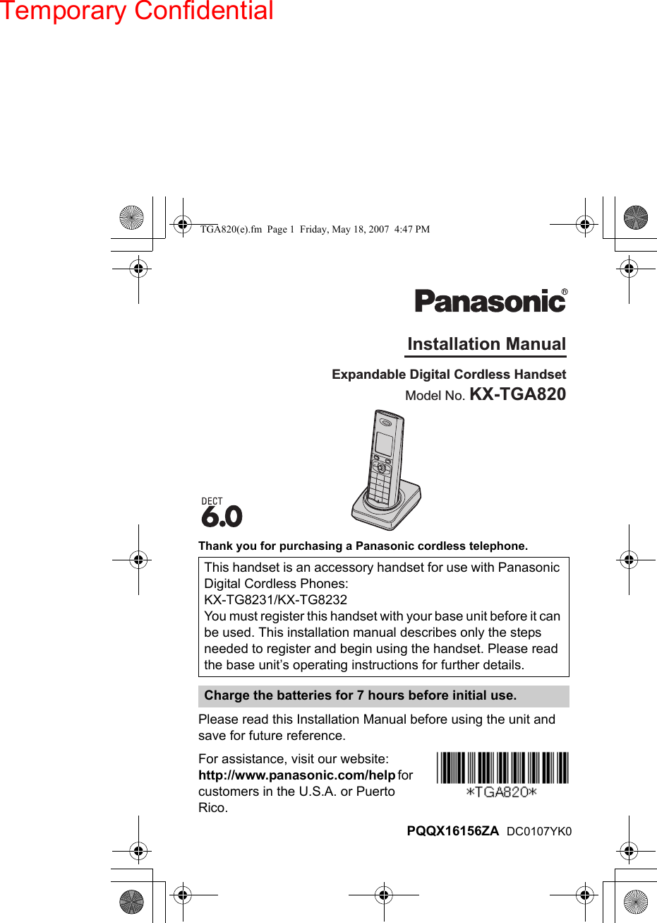 Thank you for purchasing a Panasonic cordless telephone.Please read this Installation Manual before using the unit and save for future reference.For assistance, visit our website:http://www.panasonic.com/help for customers in the U.S.A. or Puerto Rico.This handset is an accessory handset for use with Panasonic Digital Cordless Phones: KX-TG8231/KX-TG8232You must register this handset with your base unit before it can be used. This installation manual describes only the steps needed to register and begin using the handset. Please read the base unit’s operating instructions for further details.Charge the batteries for 7 hours before initial use.Expandable Digital Cordless HandsetModel No. KX-TGA820Installation ManualPQQX16156ZA  DC0107YK0TGA820(e).fm  Page 1  Friday, May 18, 2007  4:47 PMTemporary Confidential