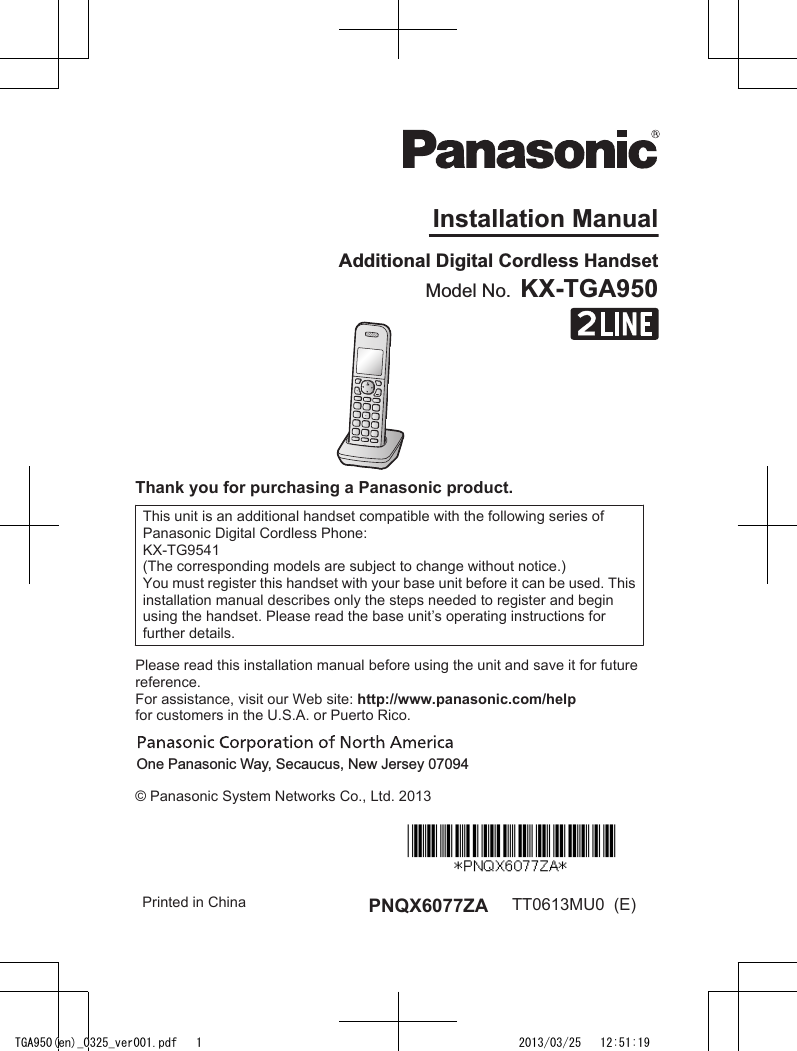 Installation ManualModel No.  KX-TGA950Additional Digital Cordless HandsetThank you for purchasing a Panasonic product.This unit is an additional handset compatible with the following series ofPanasonic Digital Cordless Phone:KX-TG9541(The corresponding models are subject to change without notice.)You must register this handset with your base unit before it can be used. Thisinstallation manual describes only the steps needed to register and beginusing the handset. Please read the base unit’s operating instructions forfurther details.Please read this installation manual before using the unit and save it for futurereference.For assistance, visit our Web site: http://www.panasonic.com/helpfor customers in the U.S.A. or Puerto Rico.One Panasonic Way, Secaucus, New Jersey 07094© Panasonic System Networks Co., Ltd. 2013Printed in China PNQX6077ZA TT0613MU0  (E)TGA950(en)_0325_ver001.pdf   1 2013/03/25   12:51:19