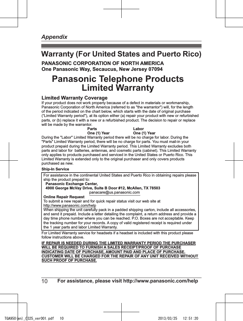 Warranty (For United States and Puerto Rico)PANASONIC CORPORATION OF NORTH AMERICAOne Panasonic Way, Secaucus, New Jersey 07094Panasonic Telephone ProductsLimited WarrantyLimited Warranty CoverageIf your product does not work properly because of a defect in materials or workmanship,Panasonic Corporation of North America (referred to as &quot;the warrantor&quot;) will, for the lengthof the period indicated on the chart below, which starts with the date of original purchase(“Limited Warranty period&quot;), at its option either (a) repair your product with new or refurbishedparts, or (b) replace it with a new or a refurbished product. The decision to repair or replacewill be made by the warrantor.  Parts   Labor  One (1) Year   One (1) YearDuring the &quot;Labor&quot; Limited Warranty period there will be no charge for labor. During the&quot;Parts&quot; Limited Warranty period, there will be no charge for parts. You must mail-in yourproduct prepaid during the Limited Warranty period. This Limited Warranty excludes bothparts and labor for  batteries, antennas, and cosmetic parts (cabinet). This Limited Warrantyonly applies to products purchased and serviced in the United States or Puerto Rico. ThisLimited Warranty is extended only to the original purchaser and only covers productspurchased as new.Ship-In ServiceFor Limited Warranty service for headsets if a headset is included with this product pleasefollow instructions above.IF REPAIR IS NEEDED DURING THE LIMITED WARRANTY PERIOD THE PURCHASERWILL BE REQUIRED TO FURNISH A SALES RECEIPT/PROOF OF PURCHASEINDICATING DATE OF PURCHASE, AMOUNT PAID AND PLACE OF PURCHASE.CUSTOMER WILL BE CHARGED FOR THE REPAIR OF ANY UNIT RECEIVED WITHOUTSUCH PROOF OF PURCHASE.For assistance in the continental United States and Puerto Rico in obtaining repairs pleaseship the product prepaid to:  Panasonic Exchange Center,  4900 George McVay Drive, Suite B Door #12, McAllen, TX 78503  panacare@us.panasonic.comOnline Repair RequestTo submit a new repair and for quick repair status visit our web site athttp://www.panasonic.com/helpWhen shipping the unit carefully pack in a padded shipping carton, include all accessories,and send it prepaid. Include a letter detailing the complaint, a return address and provide aday time phone number where you can be reached. P.O. Boxes are not acceptable. Keepthe tracking number for your records. A copy of valid registered receipt is required underthe 1 year parts and labor Limited Warranty.10 For assistance, please visit http://www.panasonic.com/helpAppendixTGA950(en)_0325_ver001.pdf   10 2013/03/25   12:51:20