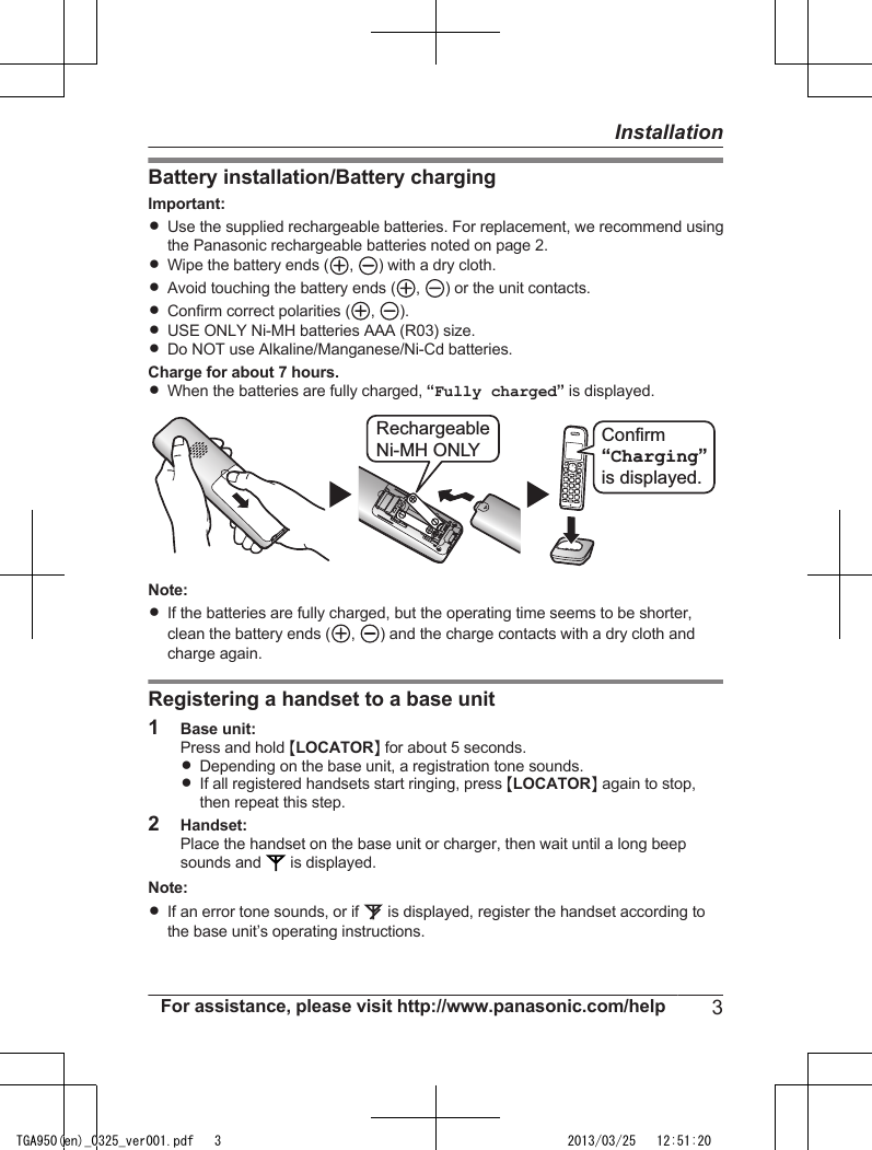 Battery installation/Battery chargingImportant:RUse the supplied rechargeable batteries. For replacement, we recommend usingthe Panasonic rechargeable batteries noted on page 2.RWipe the battery ends ( ,  ) with a dry cloth.RAvoid touching the battery ends ( ,  ) or the unit contacts.RConfirm correct polarities ( ,  ).RUSE ONLY Ni-MH batteries AAA (R03) size.RDo NOT use Alkaline/Manganese/Ni-Cd batteries.Charge for about 7 hours.RWhen the batteries are fully charged, “Fully charged” is displayed.RechargeableNi-MH ONLY  Confirm“Charging”is displayed. Note:RIf the batteries are fully charged, but the operating time seems to be shorter,clean the battery ends ( ,  ) and the charge contacts with a dry cloth andcharge again.Registering a handset to a base unit1Base unit:Press and hold MLOCATORN for about 5 seconds.RDepending on the base unit, a registration tone sounds.RIf all registered handsets start ringing, press MLOCATORN again to stop,then repeat this step.2Handset:Place the handset on the base unit or charger, then wait until a long beepsounds and   is displayed.Note:RIf an error tone sounds, or if   is displayed, register the handset according tothe base unit’s operating instructions.For assistance, please visit http://www.panasonic.com/help 3InstallationTGA950(en)_0325_ver001.pdf   3 2013/03/25   12:51:20