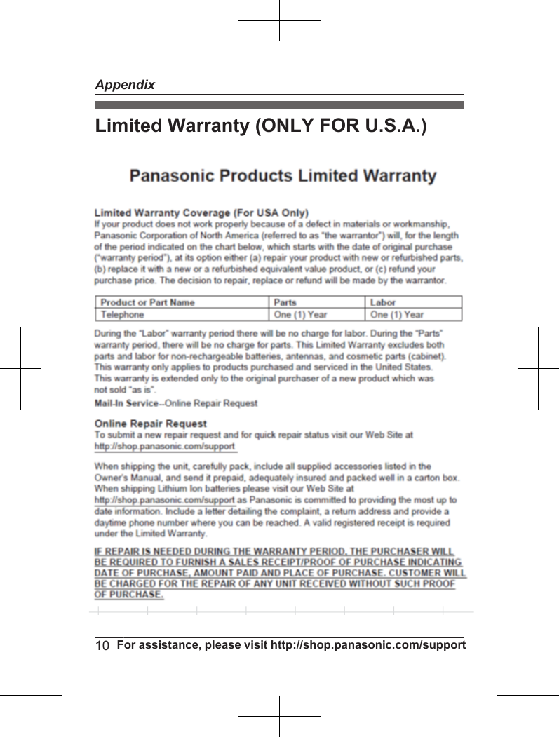Limited Warranty (ONLY FOR U.S.A.) Panasonic Telephone ProductsLimited WarrantyLimited Warranty CoverageIf your product does not work properly because of a defect in materials or workmanship,Panasonic Corporation of North America (referred to as &quot;the warrantor&quot;) will, for the lengthof the period indicated on the chart below, which starts with the date of original purchase(“Limited Warranty period&quot;), at its option either (a) repair your product with new or refurbishedparts, or (b) replace it with a new or a refurbished equivalent value product, or (c) refund yourpurchase price. The decision to repair, replace or refund will be made by the warrantor. Parts LaborOne (1) Year One (1) YearDuring the &quot;Labor&quot; Limited Warranty period there will be no charge for labor. During the&quot;Parts&quot; Limited Warranty period, there will be no charge for parts. You must mail-in yourproduct prepaid during the Limited Warranty period. This Limited Warranty excludes bothparts and labor for  batteries, antennas, and cosmetic parts (cabinet). This Limited Warrantyonly applies to products purchased and serviced in the United States or Puerto Rico. ThisLimited Warranty is extended only to the original purchaser and only covers productspurchased as new.For Limited Warranty service for headsets if a headset is included with this product pleasefollow instructions above.IF REPAIR IS NEEDED DURING THE LIMITED WARRANTY PERIOD THE PURCHASERWILL BE REQUIRED TO FURNISH A SALES RECEIPT/PROOF OF PURCHASEINDICATING DATE OF PURCHASE, AMOUNT PAID AND PLACE OF PURCHASE.CUSTOMER WILL BE CHARGED FOR THE REPAIR OF ANY UNIT RECEIVED WITHOUTSUCH PROOF OF PURCHASE.Online Repair RequestTo submit a new repair request and for quick repair status visit our Web Site athttp://www.panasonic.com/repairWhen shipping the unit carefully pack in a padded shipping carton, include all accessories,and send it prepaid. Include a letter detailing the complaint, a return address and provide aday time phone number where you can be reached. P.O. Boxes are not acceptable. Keepthe tracking number for your records. A copy of valid registered receipt is required underthe 1 year parts and labor Limited Warranty.Mail-In Service--Online10  For assistance, please visit http://shop.panasonic.com/supportAppendix
