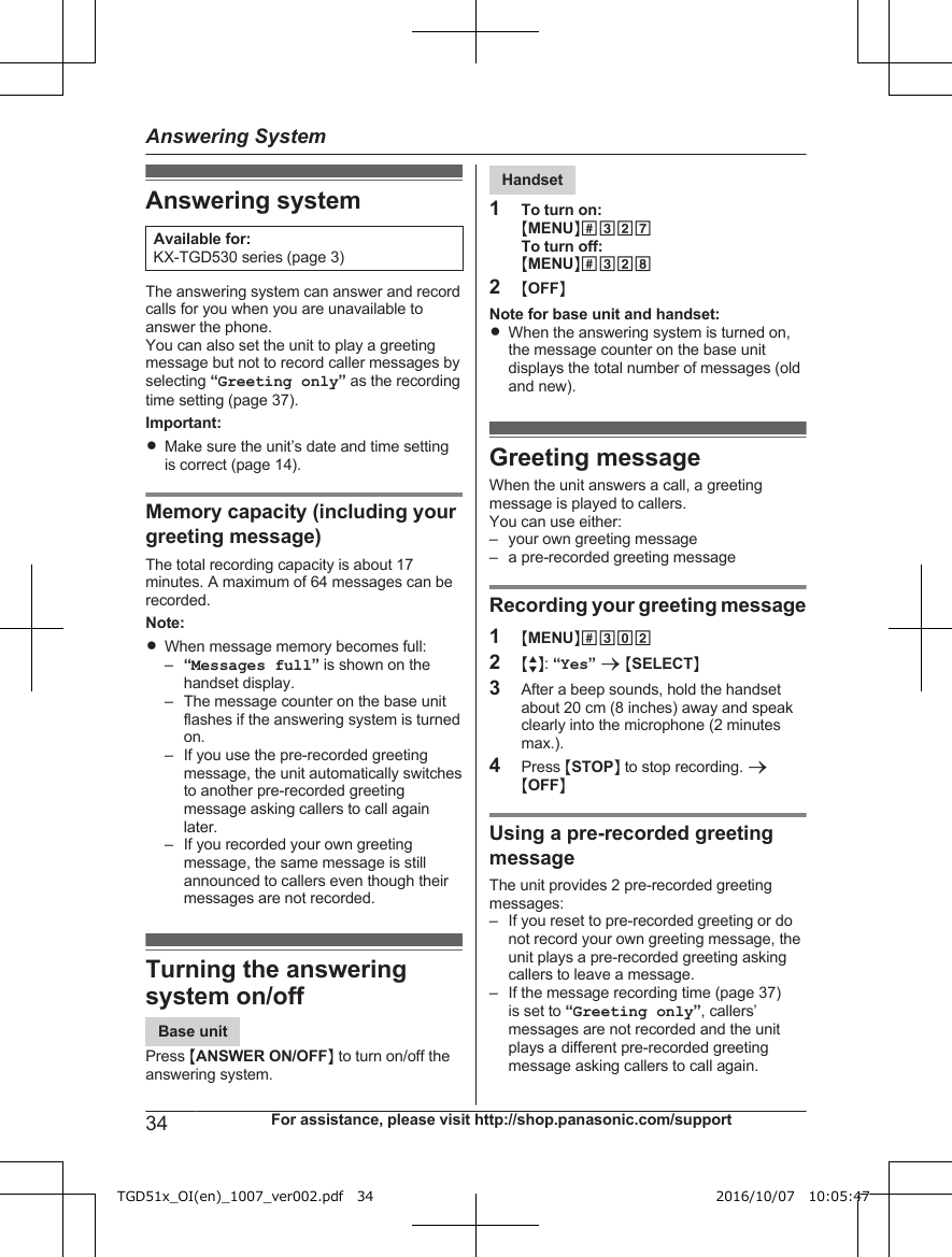 Answering systemAvailable for:KX-TGD530 series (page 3)The answering system can answer and recordcalls for you when you are unavailable toanswer the phone.You can also set the unit to play a greetingmessage but not to record caller messages byselecting “Greeting only” as the recordingtime setting (page 37).Important:RMake sure the unit’s date and time settingis correct (page 14).Memory capacity (including yourgreeting message)The total recording capacity is about 17minutes. A maximum of 64 messages can berecorded.Note:RWhen message memory becomes full:–“Messages full” is shown on thehandset display.– The message counter on the base unitflashes if the answering system is turnedon.– If you use the pre-recorded greetingmessage, the unit automatically switchesto another pre-recorded greetingmessage asking callers to call againlater.– If you recorded your own greetingmessage, the same message is stillannounced to callers even though theirmessages are not recorded.Turning the answeringsystem on/offBase unitPress MANSWER ON/OFFN to turn on/off theanswering system.Handset1To turn on:MMENUN#327To turn off:MMENUN#3282MOFFNNote for base unit and handset:RWhen the answering system is turned on,the message counter on the base unitdisplays the total number of messages (oldand new).Greeting messageWhen the unit answers a call, a greetingmessage is played to callers.You can use either:– your own greeting message– a pre-recorded greeting messageRecording your greeting message1MMENUN#3022MbN: “Yes” a MSELECTN3After a beep sounds, hold the handsetabout 20 cm (8 inches) away and speakclearly into the microphone (2 minutesmax.).4Press MSTOPN to stop recording. aMOFFNUsing a pre-recorded greetingmessageThe unit provides 2 pre-recorded greetingmessages:– If you reset to pre-recorded greeting or donot record your own greeting message, theunit plays a pre-recorded greeting askingcallers to leave a message.– If the message recording time (page 37)is set to “Greeting only”, callers’messages are not recorded and the unitplays a different pre-recorded greetingmessage asking callers to call again.34 For assistance, please visit http://shop.panasonic.com/supportAnswering SystemTGD51x_OI(en)_1007_ver002.pdf   34 2016/10/07   10:05:47