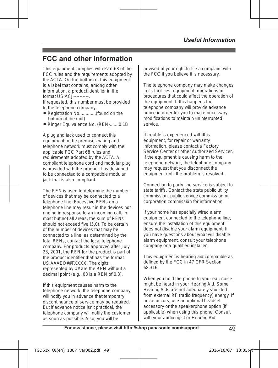 FCC and other informationThis equipment complies with Part 68 of the FCC rules and the requirements adopted by the ACTA. On the bottom of this equipment is a label that contains, among other information, a product identifier in the format US:ACJ----------.If requested, this number must be provided to the telephone company.L Registration No.............(found on the bottom of the unit)L Ringer Equivalence No. (REN).......0.1BA plug and jack used to connect this equipment to the premises wiring and telephone network must comply with the applicable FCC Part 68 rules and requirements adopted by the ACTA. A compliant telephone cord and modular plug is provided with the product. It is designed to be connected to a compatible modular jack that is also compliant.The REN is used to determine the number of devices that may be connected to a telephone line. Excessive RENs on a telephone line may result in the devices not ringing in response to an incoming call. In most but not all areas, the sum of RENs should not exceed five (5.0). To be certain of the number of devices that may be connected to a line, as determined by the total RENs, contact the local telephone company. For products approved after July 23, 2001, the REN for the product is part of the product identifier that has the format US:AAAEQ##TXXXX. The digits represented by ## are the REN without a decimal point (e.g., 03 is a REN of 0.3).If this equipment causes harm to the telephone network, the telephone company will notify you in advance that temporary discontinuance of service may be required. But if advance notice isn&apos;t practical, the telephone company will notify the customer as soon as possible. Also, you will beadvised of your right to file a complaint with the FCC if you believe it is necessary.The telephone company may make changes in its facilities, equipment, operations or procedures that could affect the operation of the equipment. If this happens the telephone company will provide advance notice in order for you to make necessary modifications to maintain uninterrupted service.If trouble is experienced with this equipment, for repair or warranty information, please contact a Factory Service Center or other Authorized Servicer. If the equipment is causing harm to the telephone network, the telephone company may request that you disconnect the equipment until the problem is resolved.Connection to party line service is subject to state tariffs. Contact the state public utility commission, public service commission or corporation commission for information.If your home has specially wired alarm equipment connected to the telephone line, ensure the installation of this equipment does not disable your alarm equipment. If you have questions about what will disable alarm equipment, consult your telephone company or a qualified installer.This equipment is hearing aid compatible as defined by the FCC in 47 CFR Section 68.316.When you hold the phone to your ear, noise might be heard in your Hearing Aid. Some Hearing Aids are not adequately shielded from external RF (radio frequency) energy. If  noise occurs, use an optional headset accessory or the speakerphone option (if applicable) when using this phone. Consult with your audiologist or Hearing AidFor assistance, please visit http://shop.panasonic.com/support 49Useful InformationTGD51x_OI(en)_1007_ver002.pdf   49 2016/10/07   10:05:47