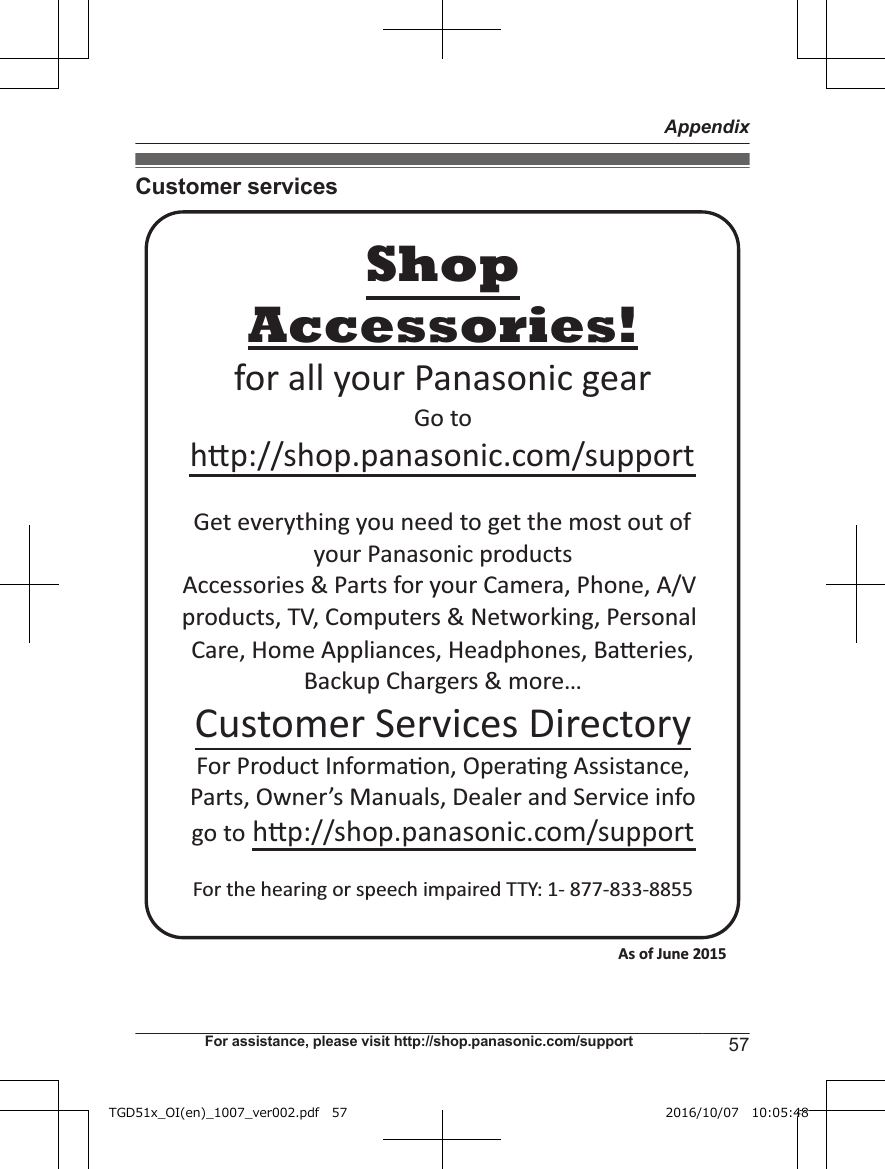 Customer servicesAccessories!hp://shop.panasonic.com/supportCustomer Services DirectoryShopfor all your Panasonic gearGo to Get everything you need to get the most out ofyour Panasonic products Accessories &amp; Parts for your Camera, Phone, A/V products, TV, Computers &amp; Networking, Personal Care, Home Appliances, Headphones, Baeries, Backup Chargers &amp; more…For Product Informa!on, Opera!ng Assistance, Parts, Owner’s Manuals, Dealer and Service infogo to hp://shop.panasonic.com/supportFor the hearing or speech impaired TTY: 1- 877-833-8855 As of June 2015 For assistance, please visit http://shop.panasonic.com/support 57AppendixTGD51x_OI(en)_1007_ver002.pdf   57 2016/10/07   10:05:48