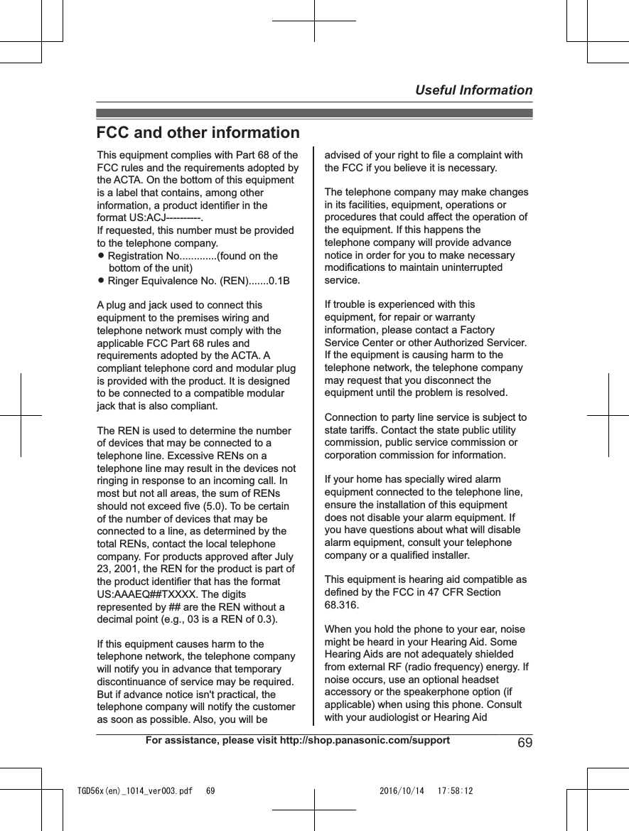 FCC and other informationThis equipment complies with Part 68 of the FCC rules and the requirements adopted by the ACTA. On the bottom of this equipment is a label that contains, among other information, a product identifier in the format US:ACJ----------.If requested, this number must be provided to the telephone company.L Registration No.............(found on the bottom of the unit)L Ringer Equivalence No. (REN).......0.1BA plug and jack used to connect this equipment to the premises wiring and telephone network must comply with the applicable FCC Part 68 rules and requirements adopted by the ACTA. A compliant telephone cord and modular plug is provided with the product. It is designed to be connected to a compatible modular jack that is also compliant.The REN is used to determine the number of devices that may be connected to a telephone line. Excessive RENs on a telephone line may result in the devices not ringing in response to an incoming call. In most but not all areas, the sum of RENs should not exceed five (5.0). To be certain of the number of devices that may be connected to a line, as determined by the total RENs, contact the local telephone company. For products approved after July 23, 2001, the REN for the product is part of the product identifier that has the format US:AAAEQ##TXXXX. The digits represented by ## are the REN without a decimal point (e.g., 03 is a REN of 0.3).If this equipment causes harm to the telephone network, the telephone company will notify you in advance that temporary discontinuance of service may be required. But if advance notice isn&apos;t practical, the telephone company will notify the customer as soon as possible. Also, you will beadvised of your right to file a complaint with the FCC if you believe it is necessary.The telephone company may make changes in its facilities, equipment, operations or procedures that could affect the operation of the equipment. If this happens the telephone company will provide advance notice in order for you to make necessary modifications to maintain uninterrupted service.If trouble is experienced with this equipment, for repair or warranty information, please contact a Factory Service Center or other Authorized Servicer. If the equipment is causing harm to the telephone network, the telephone company may request that you disconnect the equipment until the problem is resolved.Connection to party line service is subject to state tariffs. Contact the state public utility commission, public service commission or corporation commission for information.If your home has specially wired alarm equipment connected to the telephone line, ensure the installation of this equipment does not disable your alarm equipment. If you have questions about what will disable alarm equipment, consult your telephone company or a qualified installer.This equipment is hearing aid compatible as defined by the FCC in 47 CFR Section 68.316.When you hold the phone to your ear, noise might be heard in your Hearing Aid. Some Hearing Aids are not adequately shielded from external RF (radio frequency) energy. If  noise occurs, use an optional headset accessory or the speakerphone option (if applicable) when using this phone. Consult with your audiologist or Hearing AidFor assistance, please visit http://shop.panasonic.com/support 69Useful InformationTGD56x(en)_1014_ver003.pdf   69 2016/10/14   17:58:12