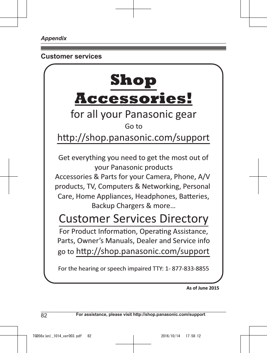 Customer servicesAccessories!hp://shop.panasonic.com/supportCustomer Services DirectoryShopfor all your Panasonic gearGo to Get everything you need to get the most out ofyour Panasonic products Accessories &amp; Parts for your Camera, Phone, A/V products, TV, Computers &amp; Networking, Personal Care, Home Appliances, Headphones, Baeries, Backup Chargers &amp; more…For Product Informa!on, Opera!ng Assistance, Parts, Owner’s Manuals, Dealer and Service infogo to hp://shop.panasonic.com/supportFor the hearing or speech impaired TTY: 1- 877-833-8855 As of June 2015 82 For assistance, please visit http://shop.panasonic.com/supportAppendixTGD56x(en)_1014_ver003.pdf   82 2016/10/14   17:58:12