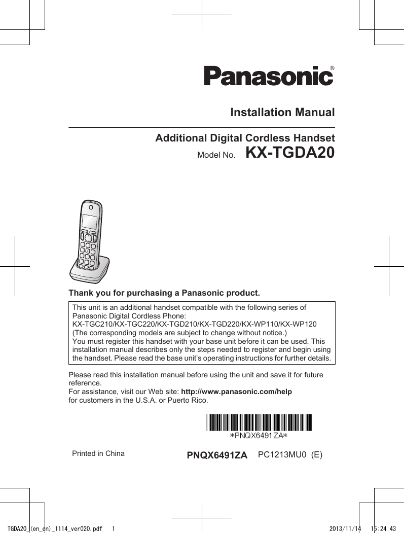 Installation ManualAdditional Digital Cordless HandsetModel No.    KX-TGDA20Thank you for purchasing a Panasonic product.This unit is an additional handset compatible with the following series ofPanasonic Digital Cordless Phone:KX-TGC210/KX-TGC220/KX-TGD210/KX-TGD220/KX-WP110/KX-WP120(The corresponding models are subject to change without notice.)You must register this handset with your base unit before it can be used. Thisinstallation manual describes only the steps needed to register and begin usingthe handset. Please read the base unit’s operating instructions for further details.Please read this installation manual before using the unit and save it for futurereference.For assistance, visit our Web site: http://www.panasonic.com/helpfor customers in the U.S.A. or Puerto Rico.Printed in China PNQX6491ZA PC1213MU0  (E)TGDA20_(en_en)_1114_ver020.pdf   1 2013/11/14   15:24:43