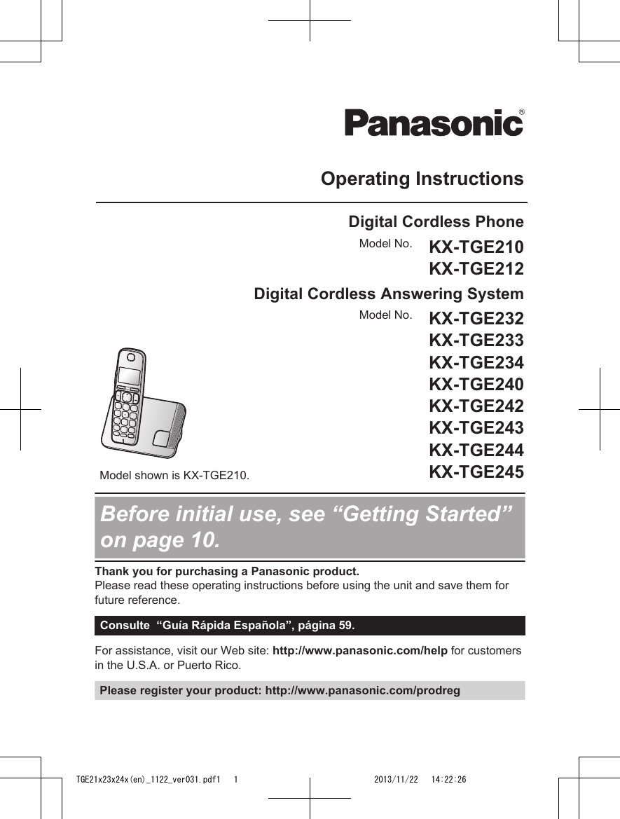 Operating InstructionsDigital Cordless PhoneModel No. KX-TGE210KX-TGE212Digital Cordless Answering SystemModel shown is KX-TGE210.Model No. KX-TGE232KX-TGE233KX-TGE234KX-TGE240KX-TGE242KX-TGE243KX-TGE244KX-TGE245Before initial use, see “Getting Started”on page 10.Thank you for purchasing a Panasonic product.Please read these operating instructions before using the unit and save them forfuture reference.Consulte  “Guía Rápida Española”, página 59.For assistance, visit our Web site: http://www.panasonic.com/help for customersin the U.S.A. or Puerto Rico.Please register your product: http://www.panasonic.com/prodregTGE21x23x24x(en)_1122_ver031.pdf1   1 2013/11/22   14:22:26