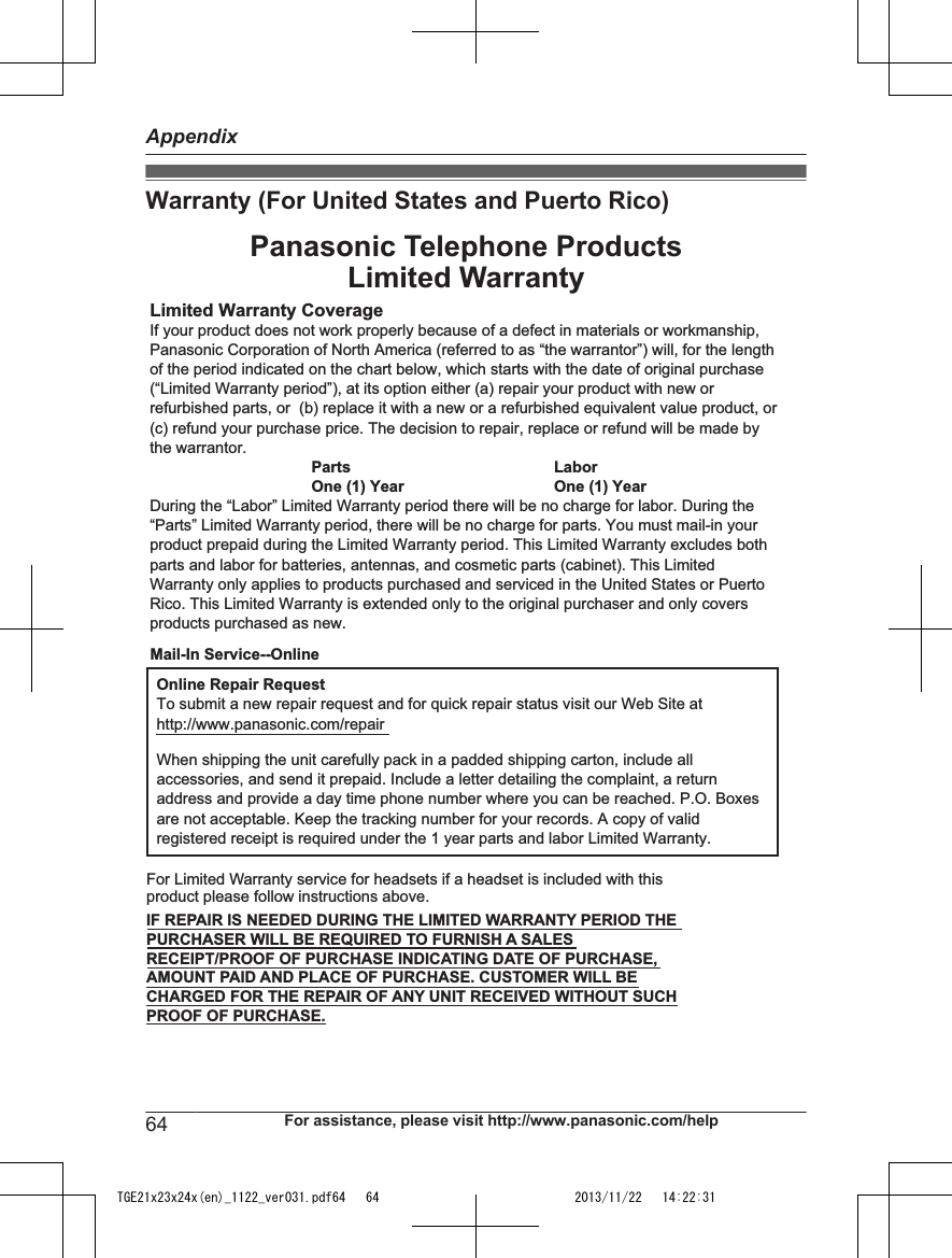 Warranty (For United States and Puerto Rico)Limited Warranty CoverageIf your product does not work properly because of a defect in materials or workmanship, Panasonic Corporation of North America (referred to as “the warrantor”) will, for the length of the period indicated on the chart below, which starts with the date of original purchase (“Limited Warranty period”), at its option either (a) repair your product with new or refurbished parts, or  (b) replace it with a new or a refurbished equivalent value product, or (c) refund your purchase price. The decision to repair, replace or refund will be made by the warrantor.Parts LaborOne (1) Year One (1) YearDuring the “Labor” Limited Warranty period there will be no charge for labor. During the “Parts” Limited Warranty period, there will be no charge for parts. You must mail-in your product prepaid during the Limited Warranty period. This Limited Warranty excludes both parts and labor for batteries, antennas, and cosmetic parts (cabinet). This Limited Warranty only applies to products purchased and serviced in the United States or Puerto Rico. This Limited Warranty is extended only to the original purchaser and only covers products purchased as new.Online Repair RequestTo submit a new repair request and for quick repair status visit our Web Site athttp://www.panasonic.com/repairWhen shipping the unit carefully pack in a padded shipping carton, include all accessories, and send it prepaid. Include a letter detailing the complaint, a return address and provide a day time phone number where you can be reached. P.O. Boxes are not acceptable. Keep the tracking number for your records. A copy of valid registered receipt is required under the 1 year parts and labor Limited Warranty.For Limited Warranty service for headsets if a headset is included with this product please follow instructions above.IF REPAIR IS NEEDED DURING THE LIMITED WARRANTY PERIOD THE PURCHASER WILL BE REQUIRED TO FURNISH A SALES RECEIPT/PROOF OF PURCHASE INDICATING DATE OF PURCHASE, AMOUNT PAID AND PLACE OF PURCHASE. CUSTOMER WILL BE CHARGED FOR THE REPAIR OF ANY UNIT RECEIVED WITHOUT SUCH PROOF OF PURCHASE.Panasonic Telephone ProductsLimited WarrantyMail-In Service--Online64 For assistance, please visit http://www.panasonic.com/helpAppendixTGE21x23x24x(en)_1122_ver031.pdf64   64 2013/11/22   14:22:31
