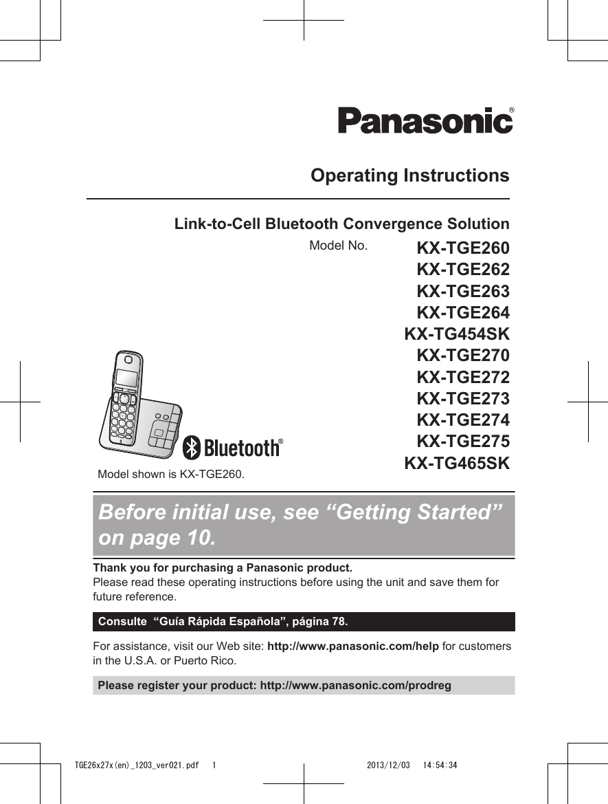 Operating InstructionsLink-to-Cell Bluetooth Convergence SolutionModel No. KX-TGE260KX-TGE262KX-TGE263KX-TGE264KX-TG454SKKX-TGE270KX-TGE272KX-TGE273KX-TGE274KX-TGE275KX-TG465SK        Model shown is KX-TGE260.Before initial use, see “Getting Started”on page 10.Thank you for purchasing a Panasonic product.Please read these operating instructions before using the unit and save them forfuture reference.Consulte  “Guía Rápida Española”, página 78.For assistance, visit our Web site: http://www.panasonic.com/help for customersin the U.S.A. or Puerto Rico.Please register your product: http://www.panasonic.com/prodregTGE26x27x(en)_1203_ver021.pdf   1 2013/12/03   14:54:34
