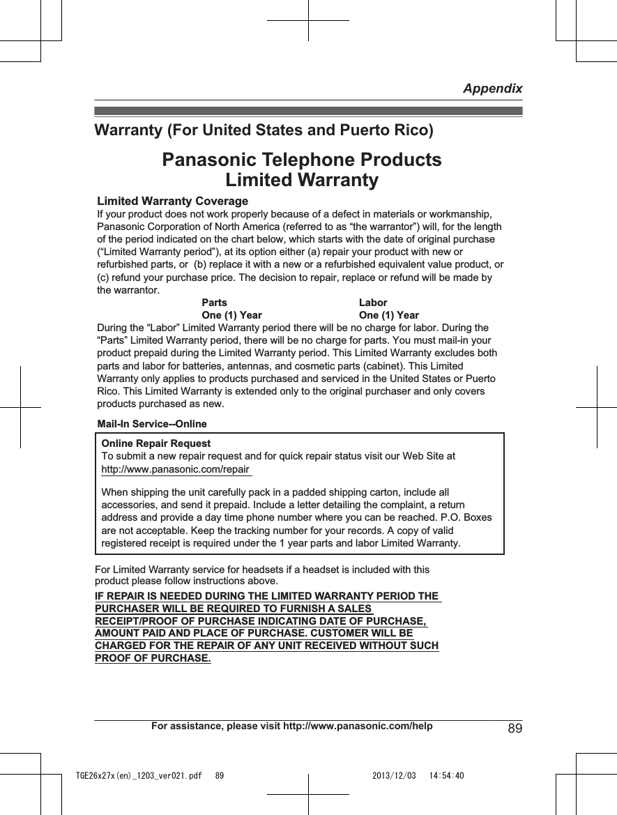 Warranty (For United States and Puerto Rico)Limited Warranty CoverageIf your product does not work properly because of a defect in materials or workmanship, Panasonic Corporation of North America (referred to as “the warrantor”) will, for the length of the period indicated on the chart below, which starts with the date of original purchase (“Limited Warranty period”), at its option either (a) repair your product with new or refurbished parts, or  (b) replace it with a new or a refurbished equivalent value product, or (c) refund your purchase price. The decision to repair, replace or refund will be made by the warrantor.Parts LaborOne (1) Year One (1) YearDuring the “Labor” Limited Warranty period there will be no charge for labor. During the “Parts” Limited Warranty period, there will be no charge for parts. You must mail-in your product prepaid during the Limited Warranty period. This Limited Warranty excludes both parts and labor for batteries, antennas, and cosmetic parts (cabinet). This Limited Warranty only applies to products purchased and serviced in the United States or Puerto Rico. This Limited Warranty is extended only to the original purchaser and only covers products purchased as new.Online Repair RequestTo submit a new repair request and for quick repair status visit our Web Site athttp://www.panasonic.com/repairWhen shipping the unit carefully pack in a padded shipping carton, include all accessories, and send it prepaid. Include a letter detailing the complaint, a return address and provide a day time phone number where you can be reached. P.O. Boxes are not acceptable. Keep the tracking number for your records. A copy of valid registered receipt is required under the 1 year parts and labor Limited Warranty.For Limited Warranty service for headsets if a headset is included with this product please follow instructions above.IF REPAIR IS NEEDED DURING THE LIMITED WARRANTY PERIOD THE PURCHASER WILL BE REQUIRED TO FURNISH A SALES RECEIPT/PROOF OF PURCHASE INDICATING DATE OF PURCHASE, AMOUNT PAID AND PLACE OF PURCHASE. CUSTOMER WILL BE CHARGED FOR THE REPAIR OF ANY UNIT RECEIVED WITHOUT SUCH PROOF OF PURCHASE.Panasonic Telephone ProductsLimited WarrantyMail-In Service--OnlineFor assistance, please visit http://www.panasonic.com/help 89AppendixTGE26x27x(en)_1203_ver021.pdf   89 2013/12/03   14:54:40