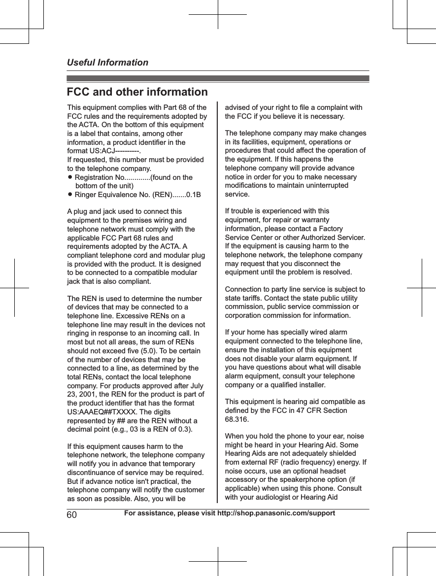 FCC and other informationThis equipment complies with Part 68 of the FCC rules and the requirements adopted by the ACTA. On the bottom of this equipment is a label that contains, among other information, a product identifier in the format US:ACJ----------.If requested, this number must be provided to the telephone company.L Registration No.............(found on the bottom of the unit)L Ringer Equivalence No. (REN).......0.1BA plug and jack used to connect this equipment to the premises wiring and telephone network must comply with the applicable FCC Part 68 rules and requirements adopted by the ACTA. A compliant telephone cord and modular plug is provided with the product. It is designed to be connected to a compatible modular jack that is also compliant.The REN is used to determine the number of devices that may be connected to a telephone line. Excessive RENs on a telephone line may result in the devices not ringing in response to an incoming call. In most but not all areas, the sum of RENs should not exceed five (5.0). To be certain of the number of devices that may be connected to a line, as determined by the total RENs, contact the local telephone company. For products approved after July 23, 2001, the REN for the product is part of the product identifier that has the format US:AAAEQ##TXXXX. The digits represented by ## are the REN without a decimal point (e.g., 03 is a REN of 0.3).If this equipment causes harm to the telephone network, the telephone company will notify you in advance that temporary discontinuance of service may be required. But if advance notice isn&apos;t practical, the telephone company will notify the customer as soon as possible. Also, you will beadvised of your right to file a complaint with the FCC if you believe it is necessary.The telephone company may make changes in its facilities, equipment, operations or procedures that could affect the operation of the equipment. If this happens the telephone company will provide advance notice in order for you to make necessary modifications to maintain uninterrupted service.If trouble is experienced with this equipment, for repair or warranty information, please contact a Factory Service Center or other Authorized Servicer. If the equipment is causing harm to the telephone network, the telephone company may request that you disconnect the equipment until the problem is resolved.Connection to party line service is subject to state tariffs. Contact the state public utility commission, public service commission or corporation commission for information.If your home has specially wired alarm equipment connected to the telephone line, ensure the installation of this equipment does not disable your alarm equipment. If you have questions about what will disable alarm equipment, consult your telephone company or a qualified installer.This equipment is hearing aid compatible as defined by the FCC in 47 CFR Section 68.316.When you hold the phone to your ear, noise might be heard in your Hearing Aid. Some Hearing Aids are not adequately shielded from external RF (radio frequency) energy. If  noise occurs, use an optional headset accessory or the speakerphone option (if applicable) when using this phone. Consult with your audiologist or Hearing Aid60 For assistance, please visit http://shop.panasonic.com/supportUseful Information