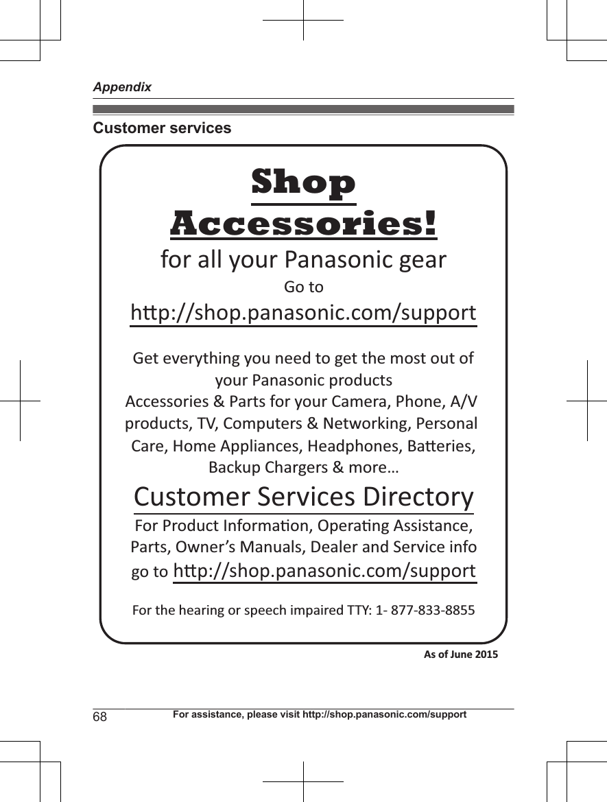 Customer servicesAccessories!hp://shop.panasonic.com/supportCustomer Services DirectoryShopfor all your Panasonic gearGo to Get everything you need to get the most out ofyour Panasonic products Accessories &amp; Parts for your Camera, Phone, A/V products, TV, Computers &amp; Networking, Personal Care, Home Appliances, Headphones, Baeries, Backup Chargers &amp; more…For Product Informa!on, Opera!ng Assistance, Parts, Owner’s Manuals, Dealer and Service infogo to hp://shop.panasonic.com/supportFor the hearing or speech impaired TTY: 1- 877-833-8855 As of June 2015 68 For assistance, please visit http://shop.panasonic.com/supportAppendix