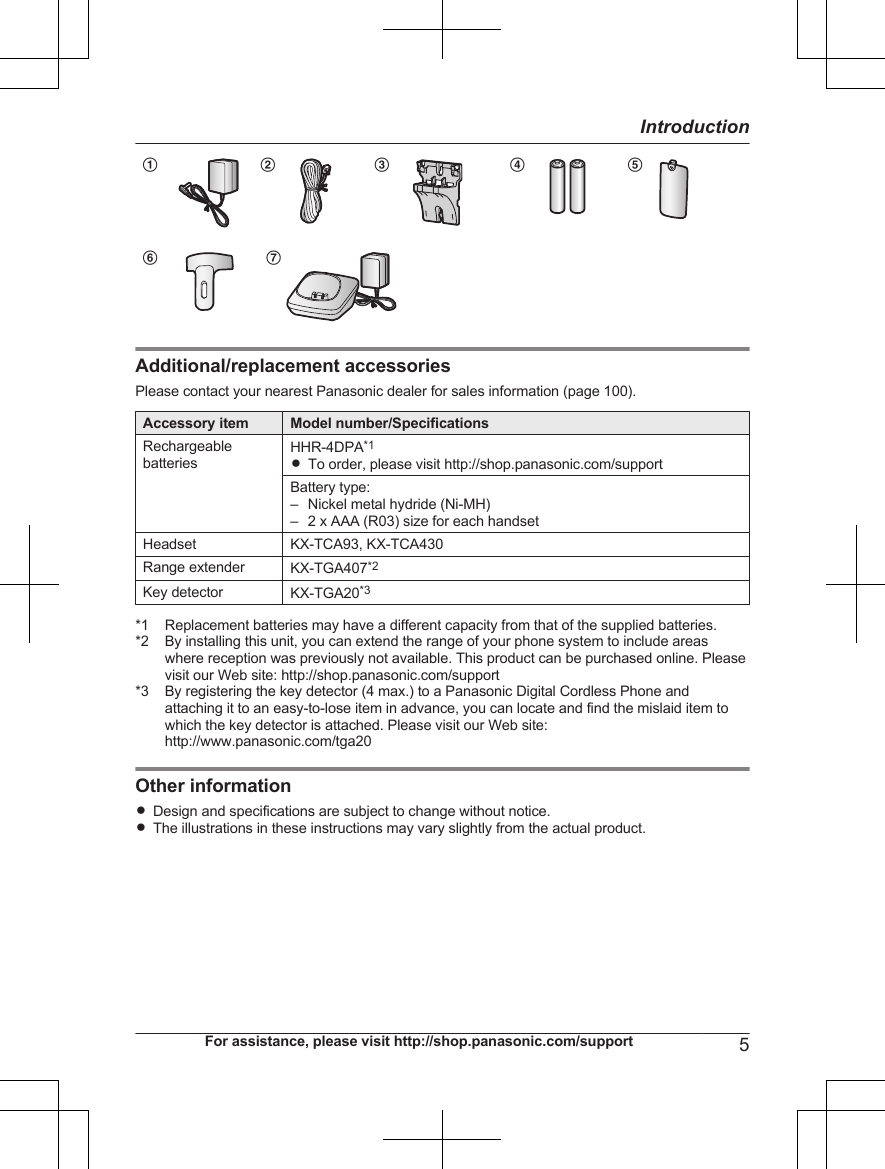 A B C D EF G            Additional/replacement accessoriesPlease contact your nearest Panasonic dealer for sales information (page 100).Accessory item Model number/SpecificationsRechargeablebatteriesHHR-4DPA*1RTo order, please visit http://shop.panasonic.com/supportBattery type:– Nickel metal hydride (Ni-MH)– 2 x AAA (R03) size for each handsetHeadset KX-TCA93, KX-TCA430Range extender KX-TGA407*2Key detector KX-TGA20*3*1 Replacement batteries may have a different capacity from that of the supplied batteries.*2 By installing this unit, you can extend the range of your phone system to include areaswhere reception was previously not available. This product can be purchased online. Pleasevisit our Web site: http://shop.panasonic.com/support*3 By registering the key detector (4 max.) to a Panasonic Digital Cordless Phone andattaching it to an easy-to-lose item in advance, you can locate and find the mislaid item towhich the key detector is attached. Please visit our Web site:http://www.panasonic.com/tga20Other informationRDesign and specifications are subject to change without notice.RThe illustrations in these instructions may vary slightly from the actual product.For assistance, please visit http://shop.panasonic.com/support 5Introduction