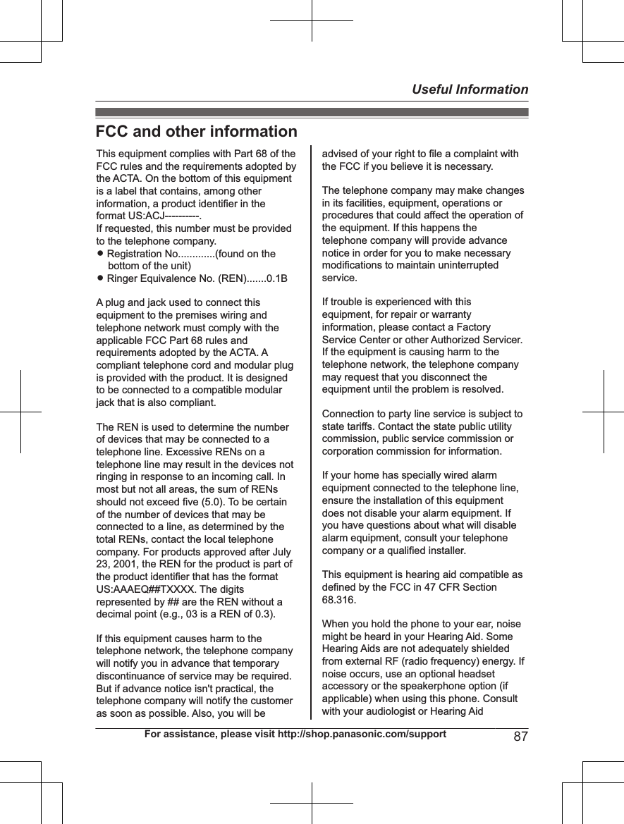 FCC and other informationThis equipment complies with Part 68 of the FCC rules and the requirements adopted by the ACTA. On the bottom of this equipment is a label that contains, among other information, a product identifier in the format US:ACJ----------.If requested, this number must be provided to the telephone company.L Registration No.............(found on the bottom of the unit)L Ringer Equivalence No. (REN).......0.1BA plug and jack used to connect this equipment to the premises wiring and telephone network must comply with the applicable FCC Part 68 rules and requirements adopted by the ACTA. A compliant telephone cord and modular plug is provided with the product. It is designed to be connected to a compatible modular jack that is also compliant.The REN is used to determine the number of devices that may be connected to a telephone line. Excessive RENs on a telephone line may result in the devices not ringing in response to an incoming call. In most but not all areas, the sum of RENs should not exceed five (5.0). To be certain of the number of devices that may be connected to a line, as determined by the total RENs, contact the local telephone company. For products approved after July 23, 2001, the REN for the product is part of the product identifier that has the format US:AAAEQ##TXXXX. The digits represented by ## are the REN without a decimal point (e.g., 03 is a REN of 0.3).If this equipment causes harm to the telephone network, the telephone company will notify you in advance that temporary discontinuance of service may be required. But if advance notice isn&apos;t practical, the telephone company will notify the customer as soon as possible. Also, you will beadvised of your right to file a complaint with the FCC if you believe it is necessary.The telephone company may make changes in its facilities, equipment, operations or procedures that could affect the operation of the equipment. If this happens the telephone company will provide advance notice in order for you to make necessary modifications to maintain uninterrupted service.If trouble is experienced with this equipment, for repair or warranty information, please contact a Factory Service Center or other Authorized Servicer. If the equipment is causing harm to the telephone network, the telephone company may request that you disconnect the equipment until the problem is resolved.Connection to party line service is subject to state tariffs. Contact the state public utility commission, public service commission or corporation commission for information.If your home has specially wired alarm equipment connected to the telephone line, ensure the installation of this equipment does not disable your alarm equipment. If you have questions about what will disable alarm equipment, consult your telephone company or a qualified installer.This equipment is hearing aid compatible as defined by the FCC in 47 CFR Section 68.316.When you hold the phone to your ear, noise might be heard in your Hearing Aid. Some Hearing Aids are not adequately shielded from external RF (radio frequency) energy. If  noise occurs, use an optional headset accessory or the speakerphone option (if applicable) when using this phone. Consult with your audiologist or Hearing AidFor assistance, please visit http://shop.panasonic.com/support 87Useful Information