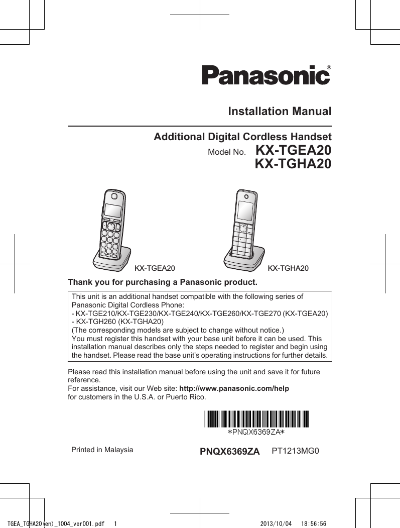 Installation ManualAdditional Digital Cordless HandsetModel No.    KX-TGEA20KX-TGHA20KX-TGEA20 KX-TGHA20Thank you for purchasing a Panasonic product.This unit is an additional handset compatible with the following series ofPanasonic Digital Cordless Phone:- KX-TGE210/KX-TGE230/KX-TGE240/KX-TGE260/KX-TGE270 (KX-TGEA20)- KX-TGH260 (KX-TGHA20)(The corresponding models are subject to change without notice.)You must register this handset with your base unit before it can be used. Thisinstallation manual describes only the steps needed to register and begin usingthe handset. Please read the base unit’s operating instructions for further details.Please read this installation manual before using the unit and save it for futurereference.For assistance, visit our Web site: http://www.panasonic.com/helpfor customers in the U.S.A. or Puerto Rico.Printed in Malaysia PNQX6369ZA PT1213MG0TGEA_TGHA20(en)_1004_ver001.pdf   1 2013/10/04   18:56:56