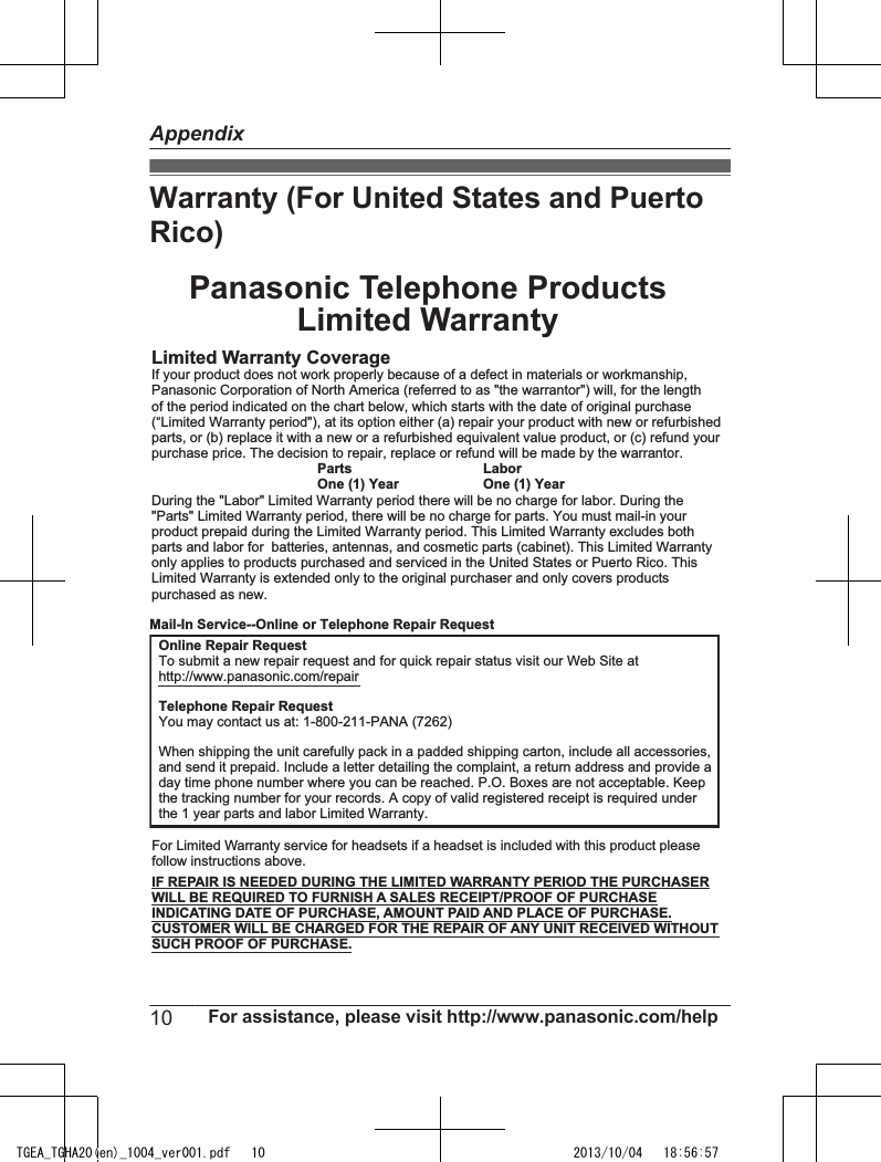 Warranty (For United States and PuertoRico)Panasonic Telephone ProductsLimited WarrantyLimited Warranty CoverageIf your product does not work properly because of a defect in materials or workmanship,Panasonic Corporation of North America (referred to as &quot;the warrantor&quot;) will, for the lengthof the period indicated on the chart below, which starts with the date of original purchase(“Limited Warranty period&quot;), at its option either (a) repair your product with new or refurbishedparts, or (b) replace it with a new or a refurbished equivalent value product, or (c) refund yourpurchase price. The decision to repair, replace or refund will be made by the warrantor. Parts LaborOne (1) Year One (1) YearDuring the &quot;Labor&quot; Limited Warranty period there will be no charge for labor. During the&quot;Parts&quot; Limited Warranty period, there will be no charge for parts. You must mail-in yourproduct prepaid during the Limited Warranty period. This Limited Warranty excludes bothparts and labor for  batteries, antennas, and cosmetic parts (cabinet). This Limited Warrantyonly applies to products purchased and serviced in the United States or Puerto Rico. ThisLimited Warranty is extended only to the original purchaser and only covers productspurchased as new.For Limited Warranty service for headsets if a headset is included with this product pleasefollow instructions above.IF REPAIR IS NEEDED DURING THE LIMITED WARRANTY PERIOD THE PURCHASERWILL BE REQUIRED TO FURNISH A SALES RECEIPT/PROOF OF PURCHASEINDICATING DATE OF PURCHASE, AMOUNT PAID AND PLACE OF PURCHASE.CUSTOMER WILL BE CHARGED FOR THE REPAIR OF ANY UNIT RECEIVED WITHOUTSUCH PROOF OF PURCHASE.Online Repair RequestTo submit a new repair request and for quick repair status visit our Web Site athttp://www.panasonic.com/repairTelephone Repair RequestYou may contact us at: 1-800-211-PANA (7262)When shipping the unit carefully pack in a padded shipping carton, include all accessories,and send it prepaid. Include a letter detailing the complaint, a return address and provide aday time phone number where you can be reached. P.O. Boxes are not acceptable. Keepthe tracking number for your records. A copy of valid registered receipt is required underthe 1 year parts and labor Limited Warranty.Mail-In Service--Online or Telephone Repair Request10 For assistance, please visit http://www.panasonic.com/helpAppendixTGEA_TGHA20(en)_1004_ver001.pdf   10 2013/10/04   18:56:57