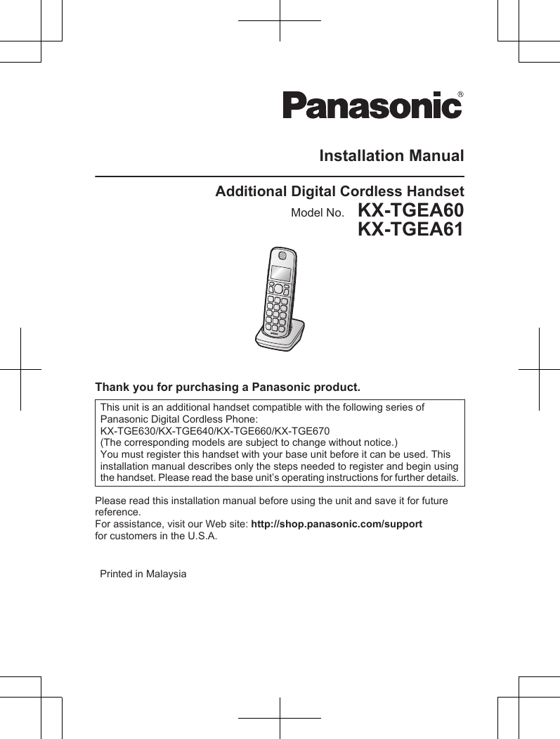 Installation ManualAdditional Digital Cordless HandsetModel No.    KX-TGEA60KX-TGEA61Thank you for purchasing a Panasonic product.This unit is an additional handset compatible with the following series ofPanasonic Digital Cordless Phone:KX-TGE630/KX-TGE640/KX-TGE660/KX-TGE670(The corresponding models are subject to change without notice.)You must register this handset with your base unit before it can be used. Thisinstallation manual describes only the steps needed to register and begin usingthe handset. Please read the base unit’s operating instructions for further details.Please read this installation manual before using the unit and save it for futurereference.For assistance, visit our Web site: http://shop.panasonic.com/supportfor customers in the U.S.A.   Printed in Malaysia