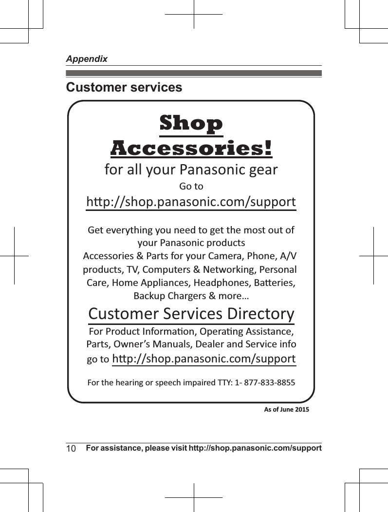 Customer servicesAccessories!hp://shop.panasonic.com/supportCustomer Services DirectoryShopfor all your Panasonic gearGo to Get everything you need to get the most out ofyour Panasonic products Accessories &amp; Parts for your Camera, Phone, A/V products, TV, Computers &amp; Networking, Personal Care, Home Appliances, Headphones, Baeries, Backup Chargers &amp; more…For Product Informa!on, Opera!ng Assistance, Parts, Owner’s Manuals, Dealer and Service infogo to hp://shop.panasonic.com/supportFor the hearing or speech impaired TTY: 1- 877-833-8855 As of June 2015 10 For assistance, please visit http://shop.panasonic.com/supportAppendix