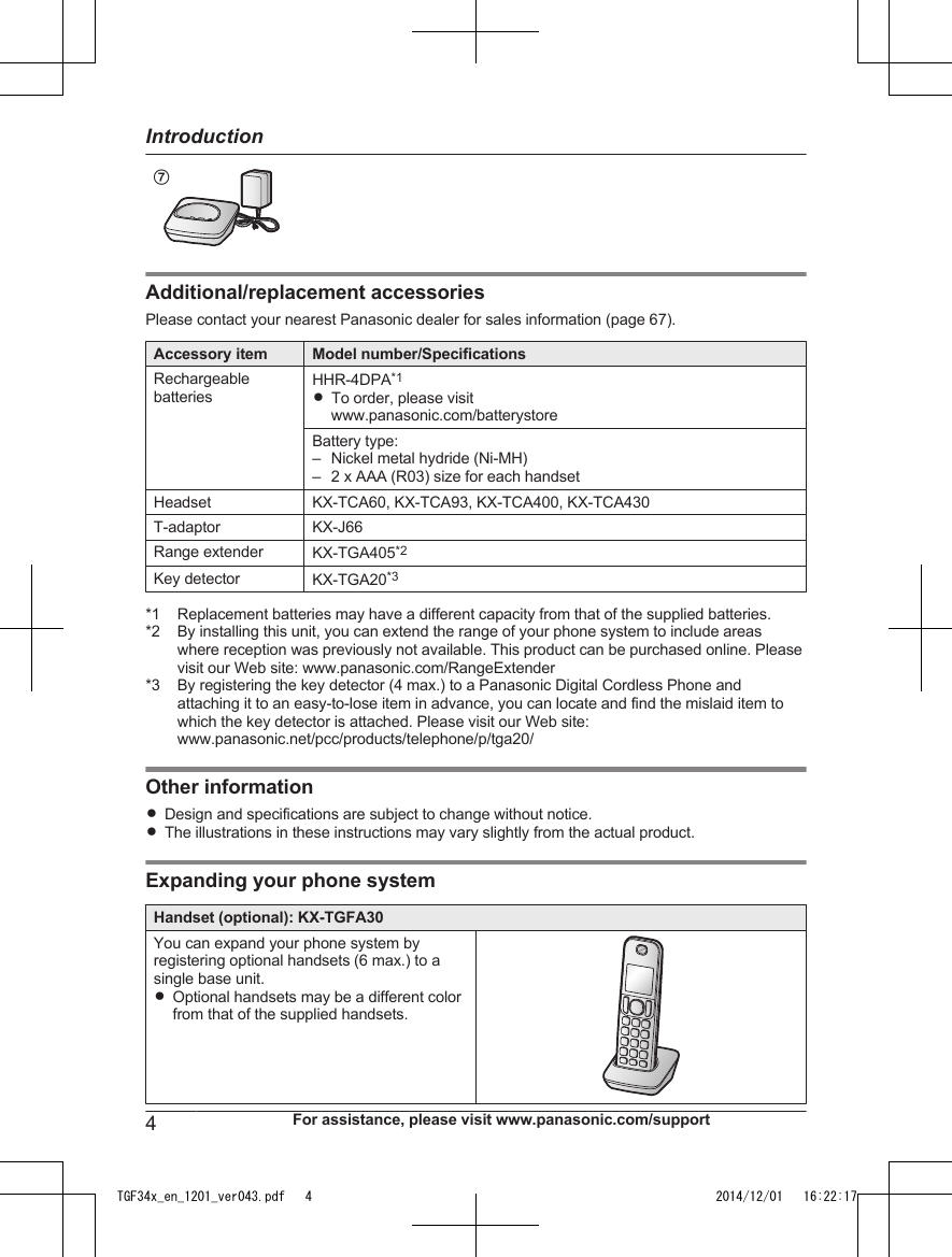 G               Additional/replacement accessoriesPlease contact your nearest Panasonic dealer for sales information (page 67).Accessory item Model number/SpecificationsRechargeablebatteriesHHR-4DPA*1RTo order, please visitwww.panasonic.com/batterystoreBattery type:–Nickel metal hydride (Ni-MH)– 2 x AAA (R03) size for each handsetHeadset KX-TCA60, KX-TCA93, KX-TCA400, KX-TCA430T-adaptor KX-J66Range extender KX-TGA405*2Key detector KX-TGA20*3*1 Replacement batteries may have a different capacity from that of the supplied batteries.*2 By installing this unit, you can extend the range of your phone system to include areaswhere reception was previously not available. This product can be purchased online. Pleasevisit our Web site: www.panasonic.com/RangeExtender*3 By registering the key detector (4 max.) to a Panasonic Digital Cordless Phone andattaching it to an easy-to-lose item in advance, you can locate and find the mislaid item towhich the key detector is attached. Please visit our Web site:www.panasonic.net/pcc/products/telephone/p/tga20/Other informationRDesign and specifications are subject to change without notice.RThe illustrations in these instructions may vary slightly from the actual product.Expanding your phone systemHandset (optional): KX-TGFA30You can expand your phone system byregistering optional handsets (6 max.) to asingle base unit.ROptional handsets may be a different colorfrom that of the supplied handsets.4For assistance, please visit www.panasonic.com/supportIntroductionTGF34x_en_1201_ver043.pdf   4 2014/12/01   16:22:17