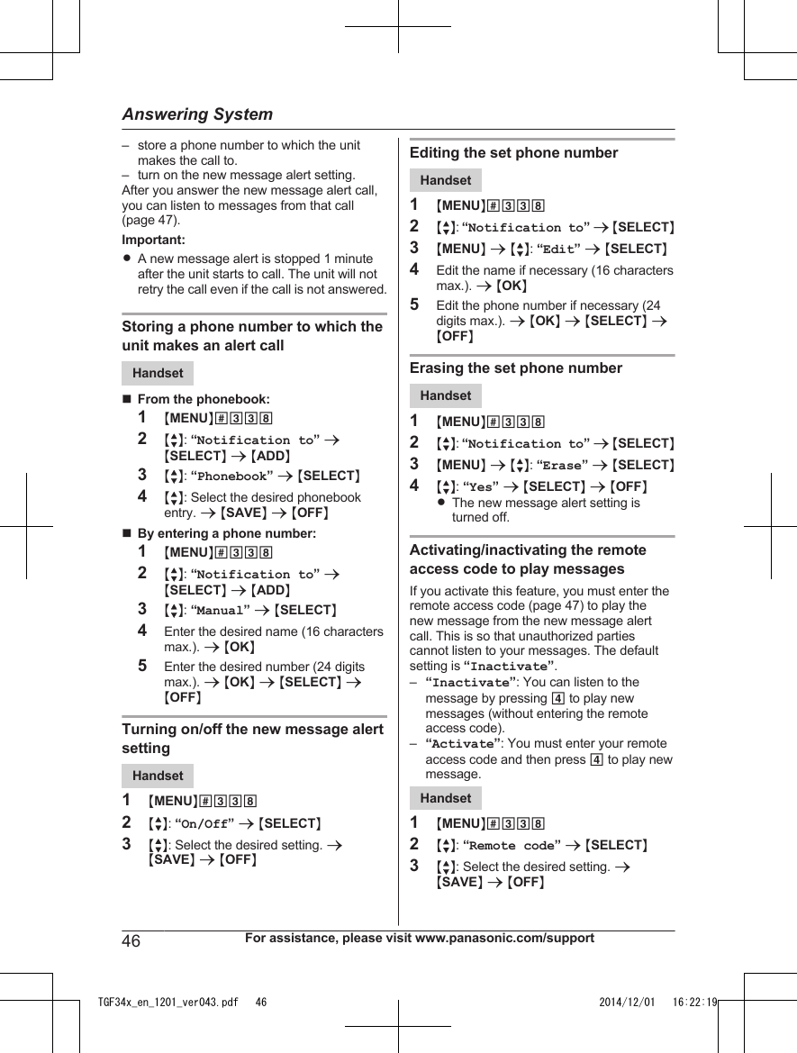 – store a phone number to which the unitmakes the call to.– turn on the new message alert setting.After you answer the new message alert call,you can listen to messages from that call(page 47).Important:RA new message alert is stopped 1 minuteafter the unit starts to call. The unit will notretry the call even if the call is not answered.Storing a phone number to which theunit makes an alert callHandsetnFrom the phonebook:1MMENUN#3382MbN: “Notification to” aMSELECTN a MADDN3MbN: “Phonebook” a MSELECTN4MbN: Select the desired phonebookentry. a MSAVEN a MOFFNnBy entering a phone number:1MMENUN#3382MbN: “Notification to” aMSELECTN a MADDN3MbN: “Manual” a MSELECTN4Enter the desired name (16 charactersmax.). a MOKN5Enter the desired number (24 digitsmax.). a MOKN a MSELECTN aMOFFNTurning on/off the new message alertsettingHandset1MMENUN#3382MbN: “On/Off” a MSELECTN3MbN: Select the desired setting. aMSAVEN a MOFFNEditing the set phone numberHandset1MMENUN#3382MbN: “Notification to” a MSELECTN3MMENUN a MbN: “Edit” a MSELECTN4Edit the name if necessary (16 charactersmax.). a MOKN5Edit the phone number if necessary (24digits max.). a MOKN a MSELECTN aMOFFNErasing the set phone numberHandset1MMENUN#3382MbN: “Notification to” a MSELECTN3MMENUN a MbN: “Erase” a MSELECTN4MbN: “Yes” a MSELECTN a MOFFNRThe new message alert setting isturned off.Activating/inactivating the remoteaccess code to play messagesIf you activate this feature, you must enter theremote access code (page 47) to play thenew message from the new message alertcall. This is so that unauthorized partiescannot listen to your messages. The defaultsetting is “Inactivate”.–“Inactivate”: You can listen to themessage by pressing 4 to play newmessages (without entering the remoteaccess code).–“Activate”: You must enter your remoteaccess code and then press 4 to play newmessage.Handset1MMENUN#3382MbN: “Remote code” a MSELECTN3MbN: Select the desired setting. aMSAVEN a MOFFN46 For assistance, please visit www.panasonic.com/supportAnswering SystemTGF34x_en_1201_ver043.pdf   46 2014/12/01   16:22:19