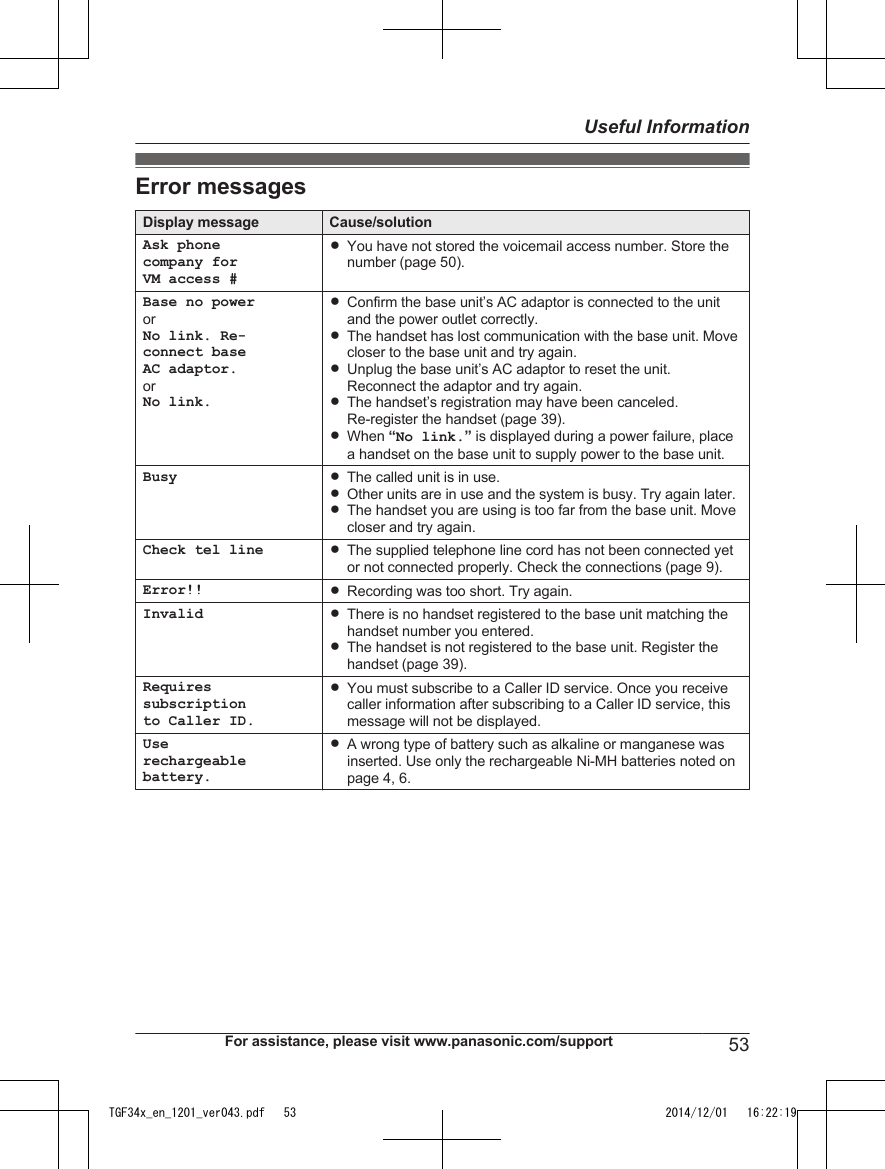 Error messagesDisplay message Cause/solutionAsk phonecompany forVM access #RYou have not stored the voicemail access number. Store thenumber (page 50).Base no powerorNo link. Re-connect baseAC adaptor.orNo link.RConfirm the base unit’s AC adaptor is connected to the unitand the power outlet correctly.RThe handset has lost communication with the base unit. Movecloser to the base unit and try again.RUnplug the base unit’s AC adaptor to reset the unit.Reconnect the adaptor and try again.RThe handset’s registration may have been canceled.Re-register the handset (page 39).RWhen “No link.” is displayed during a power failure, placea handset on the base unit to supply power to the base unit.Busy RThe called unit is in use.ROther units are in use and the system is busy. Try again later.RThe handset you are using is too far from the base unit. Movecloser and try again.Check tel line RThe supplied telephone line cord has not been connected yetor not connected properly. Check the connections (page 9).Error!! RRecording was too short. Try again.Invalid RThere is no handset registered to the base unit matching thehandset number you entered.RThe handset is not registered to the base unit. Register thehandset (page 39).Requiressubscriptionto Caller ID.RYou must subscribe to a Caller ID service. Once you receivecaller information after subscribing to a Caller ID service, thismessage will not be displayed.Userechargeablebattery.RA wrong type of battery such as alkaline or manganese wasinserted. Use only the rechargeable Ni-MH batteries noted onpage 4, 6.For assistance, please visit www.panasonic.com/support 53Useful InformationTGF34x_en_1201_ver043.pdf   53 2014/12/01   16:22:19