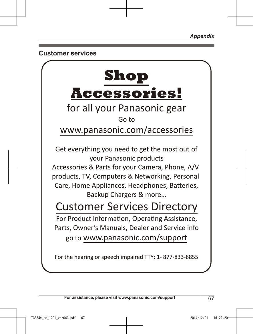 Customer servicesAccessories!www.panasonic.com/accessoriesCustomer Services DirectoryShopfor all your Panasonic gearGo to Get everything you need to get the most out ofyour Panasonic products Accessories &amp; Parts for your Camera, Phone, A/V products, TV, Computers &amp; Networking, Personal Care, Home Appliances, Headphones, BaƩeries, Backup Chargers &amp; more…For Product InformaƟon, OperaƟng Assistance, Parts, Owner’s Manuals, Dealer and Service infogo to www.panasonic.com/supportFor the hearing or speech impaired TTY: 1- 877-833-8855 For assistance, please visit www.panasonic.com/support 67AppendixTGF34x_en_1201_ver043.pdf   67 2014/12/01   16:22:20