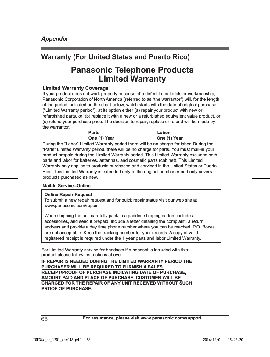 Warranty (For United States and Puerto Rico)Limited Warranty CoverageIf your product does not work properly because of a defect in materials or workmanship, Panasonic Corporation of North America (referred to as “the warrantor”) will, for the length of the period indicated on the chart below, which starts with the date of original purchase (“Limited Warranty period”), at its option either (a) repair your product with new or refurbished parts, or  (b) replace it with a new or a refurbished equivalent value product, or (c) refund your purchase price. The decision to repair, replace or refund will be made by the warrantor.LaborPartsOne (1) Year One (1) YearDuring the “Labor” Limited Warranty period there will be no charge for labor. During the “Parts” Limited Warranty period, there will be no charge for parts. You must mail-in your product prepaid during the Limited Warranty period. This Limited Warranty excludes both parts and labor for batteries, antennas, and cosmetic parts (cabinet). This Limited Warranty only applies to products purchased and serviced in the United States or Puerto Rico. This Limited Warranty is extended only to the original purchaser and only covers products purchased as new.Online Repair RequestTo submit a new repair request and for quick repair status visit our web site atwww.panasonic.com/repairWhen shipping the unit carefully pack in a padded shipping carton, include all accessories, and send it prepaid. Include a letter detailing the complaint, a return address and provide a day time phone number where you can be reached. P.O. Boxes are not acceptable. Keep the tracking number for your records. A copy of valid registered receipt is required under the 1 year parts and labor Limited Warranty.For Limited Warranty service for headsets if a headset is included with this product please follow instructions above.IF REPAIR IS NEEDED DURING THE LIMITED WARRANTY PERIOD THE PURCHASER WILL BE REQUIRED TO FURNISH A SALES RECEIPT/PROOF OF PURCHASE INDICATING DATE OF PURCHASE, AMOUNT PAID AND PLACE OF PURCHASE. CUSTOMER WILL BE CHARGED FOR THE REPAIR OF ANY UNIT RECEIVED WITHOUT SUCH PROOF OF PURCHASE.Panasonic Telephone ProductsLimited WarrantyMail-In Service--Online68 For assistance, please visit www.panasonic.com/supportAppendixTGF34x_en_1201_ver043.pdf   68 2014/12/01   16:22:20