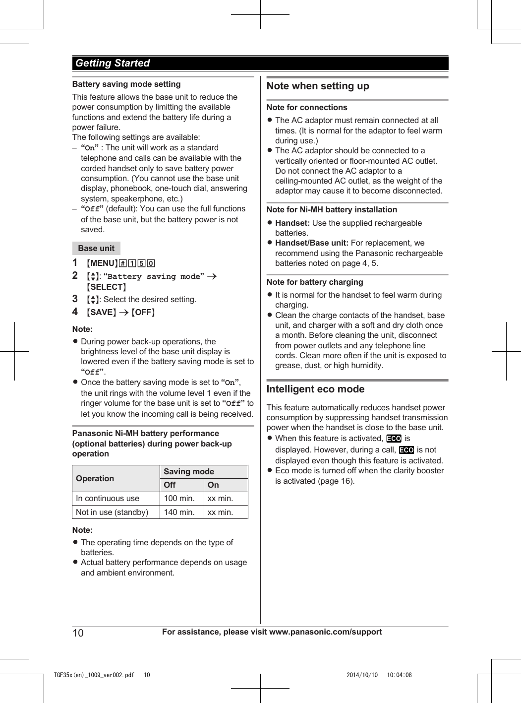 Battery saving mode settingThis feature allows the base unit to reduce thepower consumption by limitting the availablefunctions and extend the battery life during apower failure.The following settings are available:–“On” : The unit will work as a standardtelephone and calls can be available with thecorded handset only to save battery powerconsumption. (You cannot use the base unitdisplay, phonebook, one-touch dial, answeringsystem, speakerphone, etc.)–“Off” (default): You can use the full functionsof the base unit, but the battery power is notsaved.Base unit1MMENUN#1502MbN: “Battery saving mode” aMSELECTN3MbN: Select the desired setting.4MSAVEN a MOFFNNote:RDuring power back-up operations, thebrightness level of the base unit display islowered even if the battery saving mode is set to“Off”.ROnce the battery saving mode is set to “On”,the unit rings with the volume level 1 even if theringer volume for the base unit is set to “Off” tolet you know the incoming call is being received.Panasonic Ni-MH battery performance(optional batteries) during power back-upoperationOperation Saving modeOff OnIn continuous use 100 min. xx min.Not in use (standby) 140 min. xx min.Note:RThe operating time depends on the type ofbatteries.RActual battery performance depends on usageand ambient environment.Note when setting upNote for connectionsRThe AC adaptor must remain connected at alltimes. (It is normal for the adaptor to feel warmduring use.)RThe AC adaptor should be connected to avertically oriented or floor-mounted AC outlet.Do not connect the AC adaptor to aceiling-mounted AC outlet, as the weight of theadaptor may cause it to become disconnected.Note for Ni-MH battery installationRHandset: Use the supplied rechargeablebatteries.RHandset/Base unit: For replacement, werecommend using the Panasonic rechargeablebatteries noted on page 4, 5.Note for battery chargingRIt is normal for the handset to feel warm duringcharging.RClean the charge contacts of the handset, baseunit, and charger with a soft and dry cloth oncea month. Before cleaning the unit, disconnectfrom power outlets and any telephone linecords. Clean more often if the unit is exposed togrease, dust, or high humidity.Intelligent eco modeThis feature automatically reduces handset powerconsumption by suppressing handset transmissionpower when the handset is close to the base unit.RWhen this feature is activated,   isdisplayed. However, during a call,   is notdisplayed even though this feature is activated.REco mode is turned off when the clarity boosteris activated (page 16).10 For assistance, please visit www.panasonic.com/support Getting StartedTGF35x(en)_1009_ver002.pdf   10TGF35x(en)_1009_ver002.pdf   10 2014/10/10   10:04:082014/10/10   10:04:08