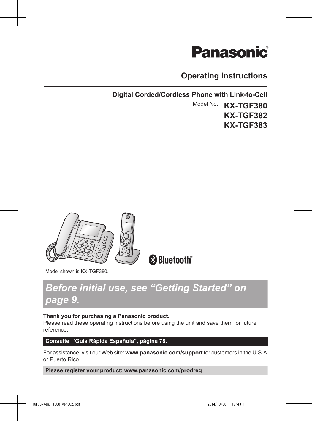 Operating InstructionsDigital Corded/Cordless Phone with Link-to-CellModel No. KX-TGF380KX-TGF382KX-TGF383          Model shown is KX-TGF380.Before initial use, see “Getting Started” onpage 9.Thank you for purchasing a Panasonic product.Please read these operating instructions before using the unit and save them for futurereference.Consulte  “Guía Rápida Española”, página 78.For assistance, visit our Web site: www.panasonic.com/support for customers in the U.S.A.or Puerto Rico.Please register your product: www.panasonic.com/prodregTGF38x(en)_1008_ver002.pdf   1 2014/10/08   17:43:11