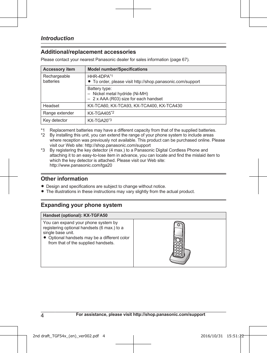 Additional/replacement accessoriesPlease contact your nearest Panasonic dealer for sales information (page 67).Accessory item Model number/SpecificationsRechargeablebatteriesHHR-4DPA*1RTo order, please visit http://shop.panasonic.com/supportBattery type:–Nickel metal hydride (Ni-MH)– 2 x AAA (R03) size for each handsetHeadset KX-TCA60, KX-TCA93, KX-TCA400, KX-TCA430Range extender KX-TGA405*2Key detector KX-TGA20*3*1 Replacement batteries may have a different capacity from that of the supplied batteries.*2 By installing this unit, you can extend the range of your phone system to include areaswhere reception was previously not available. This product can be purchased online. Pleasevisit our Web site: http://shop.panasonic.com/support*3 By registering the key detector (4 max.) to a Panasonic Digital Cordless Phone andattaching it to an easy-to-lose item in advance, you can locate and find the mislaid item towhich the key detector is attached. Please visit our Web site:http://www.panasonic.com/tga20Other informationRDesign and specifications are subject to change without notice.RThe illustrations in these instructions may vary slightly from the actual product.Expanding your phone systemHandset (optional): KX-TGFA50You can expand your phone system byregistering optional handsets (6 max.) to asingle base unit.ROptional handsets may be a different colorfrom that of the supplied handsets.4For assistance, please visit http://shop.panasonic.com/supportIntroduction2nd draft_TGF54x_(en)_ver002.pdf   4 2016/10/31   15:51:22