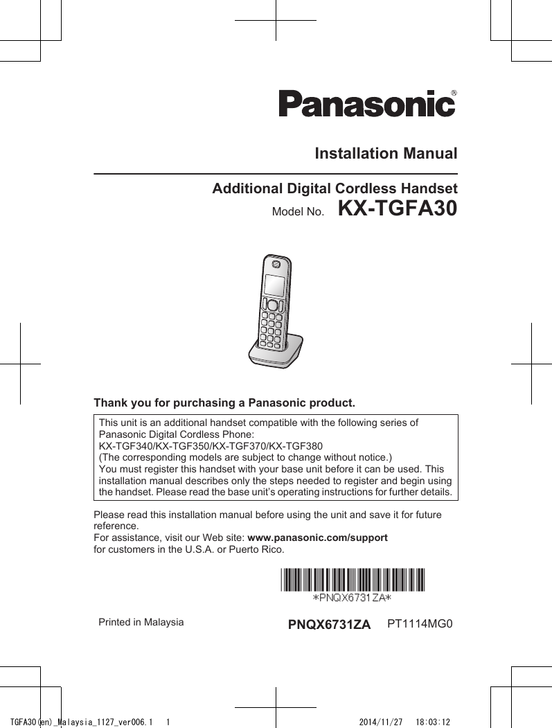Installation ManualAdditional Digital Cordless HandsetModel No.    KX-TGFA30Thank you for purchasing a Panasonic product.This unit is an additional handset compatible with the following series ofPanasonic Digital Cordless Phone:KX-TGF340/KX-TGF350/KX-TGF370/KX-TGF380(The corresponding models are subject to change without notice.)You must register this handset with your base unit before it can be used. Thisinstallation manual describes only the steps needed to register and begin usingthe handset. Please read the base unit’s operating instructions for further details.Please read this installation manual before using the unit and save it for futurereference.For assistance, visit our Web site: www.panasonic.com/supportfor customers in the U.S.A. or Puerto Rico.Printed in Malaysia PNQX6731ZA PT1114MG0TGFA30(en)_Malaysia_1127_ver006.1   1 2014/11/27   18:03:12