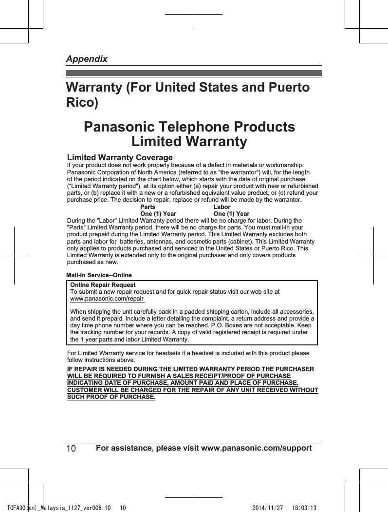 Warranty (For United States and PuertoRico)Panasonic Telephone ProductsLimited WarrantyLimited Warranty CoverageIf your product does not work properly because of a defect in materials or workmanship,Panasonic Corporation of North America (referred to as &quot;the warrantor&quot;) will, for the lengthof the period indicated on the chart below, which starts with the date of original purchase(“Limited Warranty period&quot;), at its option either (a) repair your product with new or refurbishedparts, or (b) replace it with a new or a refurbished equivalent value product, or (c) refund yourpurchase price. The decision to repair, replace or refund will be made by the warrantor. Parts LaborOne (1) Year One (1) YearDuring the &quot;Labor&quot; Limited Warranty period there will be no charge for labor. During the&quot;Parts&quot; Limited Warranty period, there will be no charge for parts. You must mail-in yourproduct prepaid during the Limited Warranty period. This Limited Warranty excludes bothparts and labor for  batteries, antennas, and cosmetic parts (cabinet). This Limited Warrantyonly applies to products purchased and serviced in the United States or Puerto Rico. ThisLimited Warranty is extended only to the original purchaser and only covers productspurchased as new.For Limited Warranty service for headsets if a headset is included with this product pleasefollow instructions above.IF REPAIR IS NEEDED DURING THE LIMITED WARRANTY PERIOD THE PURCHASERWILL BE REQUIRED TO FURNISH A SALES RECEIPT/PROOF OF PURCHASEINDICATING DATE OF PURCHASE, AMOUNT PAID AND PLACE OF PURCHASE.CUSTOMER WILL BE CHARGED FOR THE REPAIR OF ANY UNIT RECEIVED WITHOUTSUCH PROOF OF PURCHASE.Online Repair RequestTo submit a new repair request and for quick repair status visit our web site atwww.panasonic.com/repairWhen shipping the unit carefully pack in a padded shipping carton, include all accessories,and send it prepaid. Include a letter detailing the complaint, a return address and provide aday time phone number where you can be reached. P.O. Boxes are not acceptable. Keepthe tracking number for your records. A copy of valid registered receipt is required underthe 1 year parts and labor Limited Warranty.Mail-In Service--Online10 For assistance, please visit www.panasonic.com/supportAppendixTGFA30(en)_Malaysia_1127_ver006.10   10 2014/11/27   18:03:13