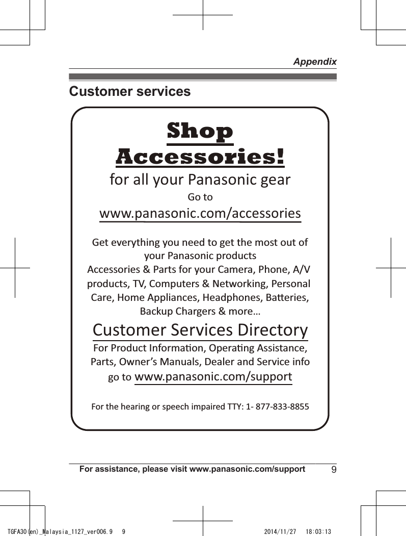 Customer servicesAccessories!www.panasonic.com/accessoriesCustomer Services DirectoryShopfor all your Panasonic gearGo to Get everything you need to get the most out ofyour Panasonic products Accessories &amp; Parts for your Camera, Phone, A/V products, TV, Computers &amp; Networking, Personal Care, Home Appliances, Headphones, Ba!eries, Backup Chargers &amp; more…For Product Informa&quot;on, Opera&quot;ng Assistance, Parts, Owner’s Manuals, Dealer and Service infogo to www.panasonic.com/supportFor the hearing or speech impaired TTY: 1- 877-833-8855 For assistance, please visit www.panasonic.com/support 9AppendixTGFA30(en)_Malaysia_1127_ver006.9   9 2014/11/27   18:03:13
