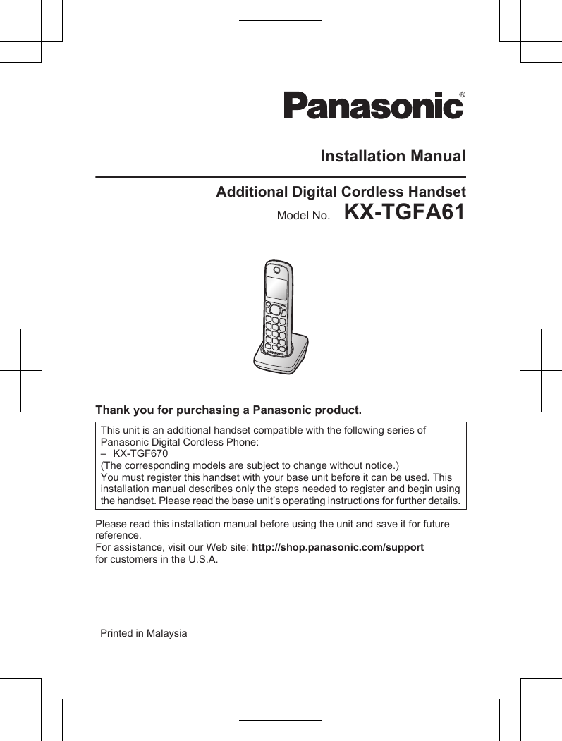 Installation ManualAdditional Digital Cordless HandsetModel No.    KX-TGFA61Thank you for purchasing a Panasonic product.This unit is an additional handset compatible with the following series of Panasonic Digital Cordless Phone:–KX-TGF670(The corresponding models are subject to change without notice.)You must register this handset with your base unit before it can be used. This installation manual describes only the steps needed to register and begin using the handset. Please read the base unit’s operating instructions for further details.Please read this installation manual before using the unit and save it for futurereference.For assistance, visit our Web site: http://shop.panasonic.com/supportfor customers in the U.S.A.Printed in Malaysia