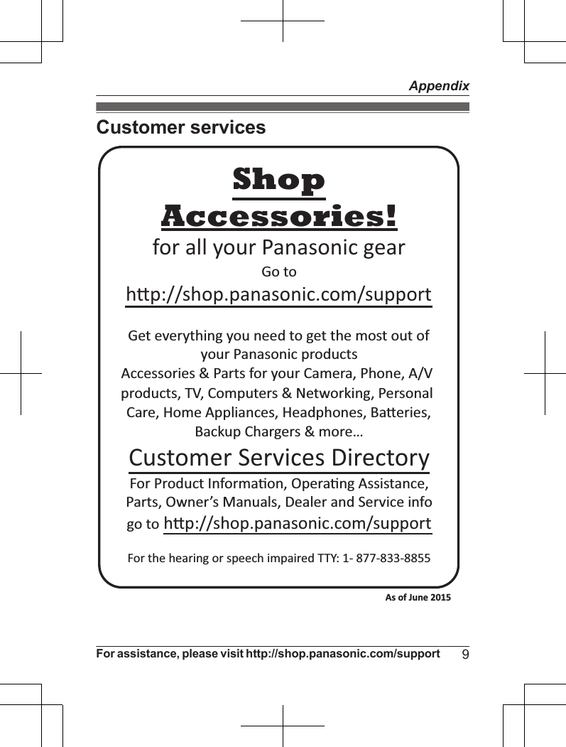 Customer servicesAccessories!hp://shop.panasonic.com/supportCustomer Services DirectoryShopfor all your Panasonic gearGo to Get everything you need to get the most out ofyour Panasonic products Accessories &amp; Parts for your Camera, Phone, A/V products, TV, Computers &amp; Networking, Personal Care, Home Appliances, Headphones, Baeries, Backup Chargers &amp; more…For Product Informa!on, Opera!ng Assistance, Parts, Owner’s Manuals, Dealer and Service infogo to hp://shop.panasonic.com/supportFor the hearing or speech impaired TTY: 1- 877-833-8855 As of June 2015 For assistance, please visit http://shop.panasonic.com/support 9Appendix