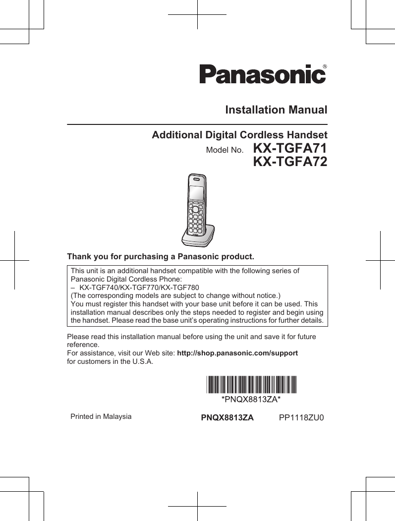 Installation ManualAdditional Digital Cordless HandsetModel No.    KX-TGFA71KX-TGFA72Thank you for purchasing a Panasonic product.This unit is an additional handset compatible with the following series ofPanasonic Digital Cordless Phone:– KX-TGF740/KX-TGF770/KX-TGF780(The corresponding models are subject to change without notice.)You must register this handset with your base unit before it can be used. Thisinstallation manual describes only the steps needed to register and begin usingthe handset. Please read the base unit’s operating instructions for further details.Please read this installation manual before using the unit and save it for futurereference.For assistance, visit our Web site: http://shop.panasonic.com/supportfor customers in the U.S.A. Printed in Malaysia PNQX8813ZA PP1118ZU0
